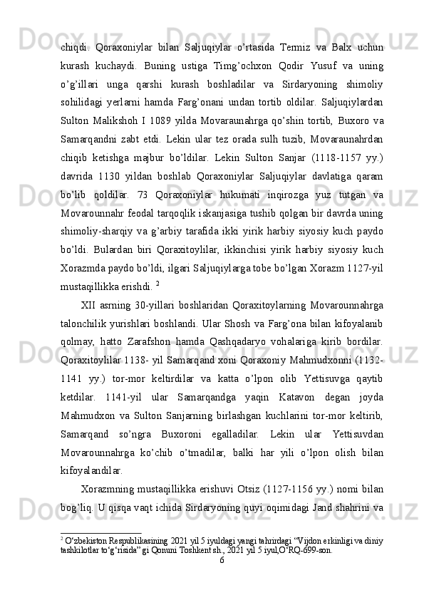 chiqdi.   Qoraxoniylar   bilan   Saljuqiylar   o’rtasida   Termiz   va   Balx   uchun
kurash   kuchaydi.   Buning   ustiga   Timg’ochxon   Qodir   Yusuf   va   uning
o’g’illari   unga   qarshi   kurash   boshladilar   va   Sirdaryoning   shimoliy
sohilidagi   yerlarni   hamda   Farg’onani   undan   tortib   oldilar.   Saljuqiylardan
Sulton   Malikshoh   I   1089   yilda   Movaraunahrga   qo’shin   tortib,   Buxoro   va
Samarqandni   zabt   etdi.   Lekin   ular   tez   orada   sulh   tuzib,   Movaraunahrdan
chiqib   ketishga   majbur   bo’ldilar.   Lekin   Sulton   Sanjar   (1118-1157   yy.)
davrida   1130   yildan   boshlab   Qoraxoniylar   Saljuqiylar   davlatiga   qaram
bo’lib   qoldilar.   73   Qoraxoniylar   hukumati   inqirozga   yuz   tutgan   va
Movarounnahr feodal tarqoqlik iskanjasiga tushib qolgan bir davrda uning
shimoliy-sharqiy   va   g’arbiy   tarafida   ikki   yirik   harbiy   siyosiy   kuch   paydo
bo’ldi.   Bulardan   biri   Qoraxitoylilar,   ikkinchisi   yirik   harbiy   siyosiy   kuch
Xorazmda paydo bo’ldi, ilgari Saljuqiylarga tobe bo’lgan Xorazm 1127-yil
mustaqillikka erishdi.  2
XII   asrning   30-yillari   boshlaridan   Qoraxitoylarning   Movarounnahrga
talonchilik yurishlari boshlandi. Ular Shosh va Farg’ona bilan kifoyalanib
qolmay,   hatto   Zarafshon   hamda   Qashqadaryo   vohalariga   kirib   bordilar.
Qoraxitoylilar 1138- yil Samarqand xoni Qoraxoniy Mahmudxonni (1132-
1141   yy.)   tor-mor   keltirdilar   va   katta   o’lpon   olib   Yettisuvga   qaytib
ketdilar.   1141-yil   ular   Samarqandga   yaqin   Katavon   degan   joyda
Mahmudxon   va   Sulton   Sanjarning   birlashgan   kuchlarini   tor-mor   keltirib,
Samarqand   so’ngra   Buxoroni   egalladilar.   Lekin   ular   Yettisuvdan
Movarounnahrga   ko’chib   o’tmadilar,   balki   har   yili   o’lpon   olish   bilan
kifoyalandilar. 
Xorazmning mustaqillikka erishuvi Otsiz (1127-1156 yy.) nomi bilan
bog’liq. U qisqa vaqt ichida Sirdaryoning quyi oqimidagi Jand shahrini va
2
  O‘zbekiston Respublikasining 2021 yil 5 iyuldagi yangi tahrirdagi “Vijdon erkinligi va diniy
tashkilotlar to‘g‘risida” gi Qonuni Toshkent sh., 2021 yil 5 iyul,O‘RQ-699-son.
6