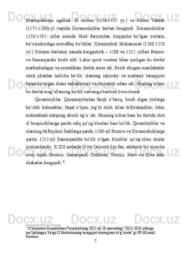 Mankqishloqni   egalladi.   El   Arslon   (1156-1172   yy.)   va   Sulton   Takash
(1172-1200y.y)   vaqtida   Xorazmshohlar   davlati   kengaydi.   Xorazmshohlar
1156-1192-   yillar   orasida   Hind   daryosidan   Iroqqacha   bo’lgan   yerlarni
bo’ysindirishga   muvaffaq   bo’ldilar.   Xorazmshoh   Muhammad   (1200-1220
yy.) Xorazm davlatini yanada kengaytirdi – 1206 va 1212 -yillari Buxoro
va   Samarqandni   bosib   oldi.   Lekin   qurol   vositasi   bilan   qurilgan   bu   davlat
markazlashgan va mustahkam davlat emas edi. Bosib olingan mamlakatlar
etnik   jihatdan   turlicha   bo’lib,   ularning   iqtisodiy   va   madaniy   taraqqiyot
tepasida turgan shaxs tashabbussiz va shijoatsiz odam edi. Shuning uchun
bu davlat mog’ullarning kuchli zarbasiga bardosh bera olmadi. 
Qoraxitoylilar,   Qoraxoniylardan   farqli   o’laroq,   bosib   olgan   yerlarga
ko’chib   kelmadilar,   faqat   o’lpon   yig’ib   olish   bilan   kifoyalandilar,   lekin
mehnatkash xalqning ahvoli og’ir edi. Shuning uchun ham bu davrda chet
el bosqinchilariga qarshi xalq qo’zg’olonlari ham bo’ldi. Qoraxitoylilar va
ularning ittifoqchisi Sadrlarga qarshi 1206-yil Buxoro va Xorazmshohlarga
qarshi   1212-yil   Samarqandda   bo’lib   o’tgan   Kosiblar   qo’zg’oloni   shular
jumlasidandir. X-XII asrlarda O’rta Osiyoda ilm-fan, adabiyot bir muncha
rivoj   topdi;   Buxoro,   Samarqand,   Toshkent,   Termiz,   Marv   va   Xiva   kabi
shaharlar kengaydi.  3
3
  O‘zbekiston Respublikasi Prezidentining 2022 yil 28 yanvardagi “2022-2026 yillarga 
mo‘ljallangan Yangi O‘zbekistonning taraqqiyot strategiyasi to‘g‘risida” gi PF-60-sonli 
Farmoni 
7 