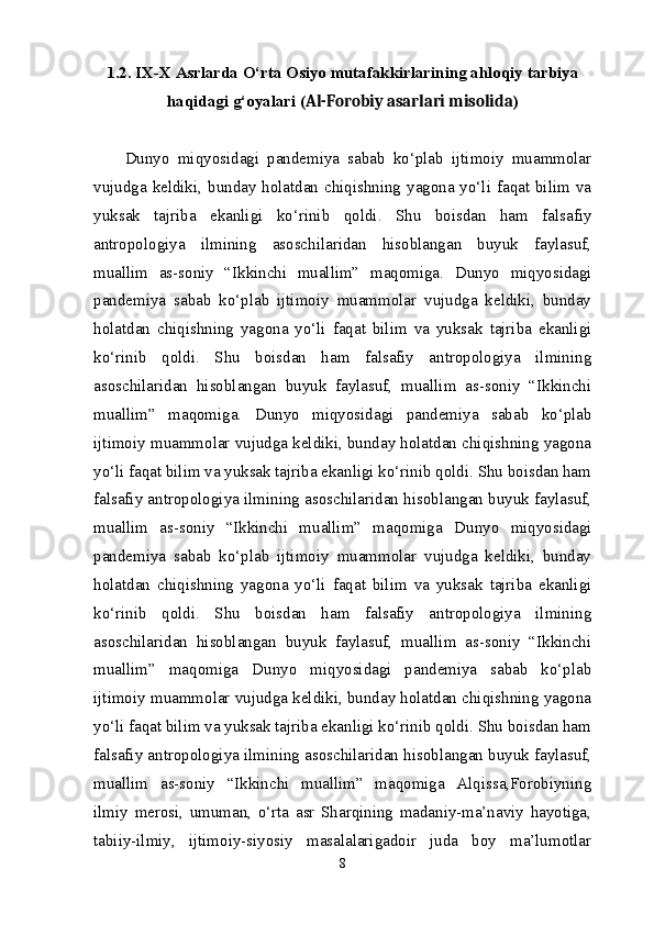 1.2. IX-X Asrlarda O‘rta Osiyo mutafakkirlarining ahloqiy tarbiya
haqidagi g‘oyalari ( Al-Forobiy asarlari misolida )
D unyo   miqyosidagi   pandemiya   sabab   ko‘plab   ijtimoiy   muammolar
vujudga keldiki, bunday holatdan chiqishning yagona yo‘li faqat bilim va
yuksak   tajriba   ekanligi   ko‘rinib   qoldi.   Shu   boisdan   ham   falsafiy
antropologiya   ilmining   asoschilaridan   hisoblangan   buyuk   faylasuf,
muallim   as-soniy   “Ikkinchi   muallim”   maqomiga.   D unyo   miqyosidagi
pandemiya   sabab   ko‘plab   ijtimoiy   muammolar   vujudga   keldiki,   bunday
holatdan   chiqishning   yagona   yo‘li   faqat   bilim   va   yuksak   tajriba   ekanligi
ko‘rinib   qoldi.   Shu   boisdan   ham   falsafiy   antropologiya   ilmining
asoschilaridan   hisoblangan   buyuk   faylasuf,   muallim   as-soniy   “Ikkinchi
muallim”   maqomiga.   D unyo   miqyosidagi   pandemiya   sabab   ko‘plab
ijtimoiy muammolar vujudga keldiki, bunday holatdan chiqishning yagona
yo‘li faqat bilim va yuksak tajriba ekanligi ko‘rinib qoldi. Shu boisdan ham
falsafiy antropologiya ilmining asoschilaridan hisoblangan buyuk faylasuf,
muallim   as-soniy   “Ikkinchi   muallim”   maqomiga   D unyo   miqyosidagi
pandemiya   sabab   ko‘plab   ijtimoiy   muammolar   vujudga   keldiki,   bunday
holatdan   chiqishning   yagona   yo‘li   faqat   bilim   va   yuksak   tajriba   ekanligi
ko‘rinib   qoldi.   Shu   boisdan   ham   falsafiy   antropologiya   ilmining
asoschilaridan   hisoblangan   buyuk   faylasuf,   muallim   as-soniy   “Ikkinchi
muallim”   maqomiga   D unyo   miqyosidagi   pandemiya   sabab   ko‘plab
ijtimoiy muammolar vujudga keldiki, bunday holatdan chiqishning yagona
yo‘li faqat bilim va yuksak tajriba ekanligi ko‘rinib qoldi. Shu boisdan ham
falsafiy antropologiya ilmining asoschilaridan hisoblangan buyuk faylasuf,
muallim   as-soniy   “Ikkinchi   muallim”   maqomiga   Alqissa,Forobiyning
ilmiy   merosi,   umuman,   o‘rta   asr   Sharqining   madaniy-ma’naviy   hayotiga,
tabiiy-ilmiy,   ijtimoiy-siyosiy   masalalarigadoir   juda   boy   ma’lumotlar
8 