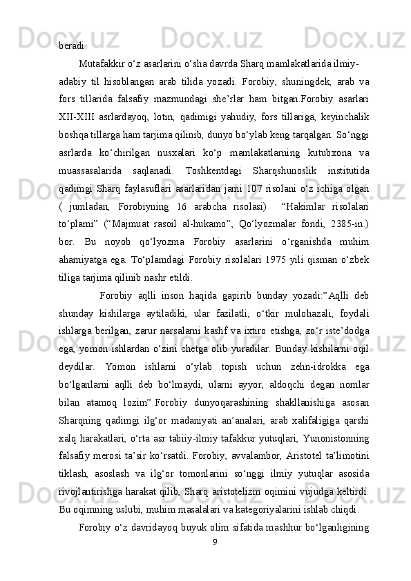 beradi.
Mutafakkir o‘z asarlarini o‘sha davrda Sharq mamlakatlarida ilmiy-
adabiy   til   hisoblangan   arab   tilida   yozadi.   Forobiy,   shuningdek,   arab   va
fors   tillarida   falsafiy   mazmundagi   she’rlar   ham   bitgan.Forobiy   asarlari
XII-XIII   asrlardayoq,   lotin,   qadimigi   yahudiy,   fors   tillariga,   keyinchalik
boshqa tillarga ham tarjima qilinib, dunyo bo‘ylab keng tarqalgan. So‘nggi
asrlarda   ko‘chirilgan   nusxalari   ko‘p   mamlakatlarning   kutubxona   va
muassasalarida   saqlanadi.   Toshkentdagi   Sharqshunoslik   institutida
qadimgi   Sharq   faylasuflari   asarlaridan   jami   107   risolani   o‘z   ichiga   olgan
(   jumladan,   Forobiyning   16   arabcha   risolasi)     “Hakimlar   risolalari
to‘plami”   (“Majmuat   rasoil   al-hukamo”,   Qo‘lyozmalar   fondi,   2385-in.)
bor.   Bu   noyob   qo‘lyozma   Forobiy   asarlarini   o‘rganishda   muhim
ahamiyatga   ega.   To‘plamdagi   Forobiy   risolalari   1975   yili   qisman   o‘zbek
tiliga tarjima qilinib nashr etildi.
        Forobiy   aqlli   inson   haqida   gapirib   bunday   yozadi:”Aqlli   deb
shunday   kishilarga   aytiladiki,   ular   fazilatli,   o‘tkir   mulohazali,   foydali
ishlarga  berilgan,  zarur  narsalarni  kashf   va  ixtiro  etishga,  zo‘r  iste’dodga
ega, yomon ishlardan o‘zini chetga olib yuradilar. Bunday kishilarni oqil
deydilar.   Yomon   ishlarni   o‘ylab   topish   uchun   zehn-idrokka   ega
bo‘lganlarni   aqlli   deb   bo‘lmaydi,   ularni   ayyor,   aldoqchi   degan   nomlar
bilan   atamoq   lozim”.Forobiy   dunyoqarashining   shakllanishiga   asosan
Sharqning   qadimgi   ilg‘or   madaniyati   an’analari,   arab   xalifaligiga   qarshi
xalq harakatlari, o‘rta asr tabiiy-ilmiy tafakkur yutuqlari, Yunonistonning
falsafiy merosi ta’sir ko‘rsatdi. Forobiy, avvalambor, Aristotel ta’limotini
tiklash,   asoslash   va   ilg‘or   tomonlarini   so‘nggi   ilmiy   yutuqlar   asosida
rivojlantirishga harakat qilib, Sharq aristotelizm oqimini vujudga keltirdi.
Bu oqimning uslubi, muhim masalalari va kategoriyalarini ishlab chiqdi.
Forobiy o‘z davridayoq buyuk olim sifatida mashhur bo‘lganligining
9 