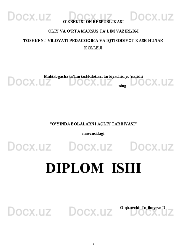 O’ZBEKISTON RESPUBLIKASI 
OLIY VA O’RTA MAXSUS TA’LIM VAZIRLIGI
TOSHKENT VILOYATI PEDAGOGIKA VA IQTISODIYOT KASB-HUNAR
KOLLEJI 
Maktabgacha ta’lim tashkilotlari tarbiyachisi yo’nalishi 
____________________________ning  
”O’YINDA BOLALARNI AQLIY TARBIYASI” 
mavzusidagi 
DIPLOM  ISHI
O’qituvchi: Tojiboyeva D
1 