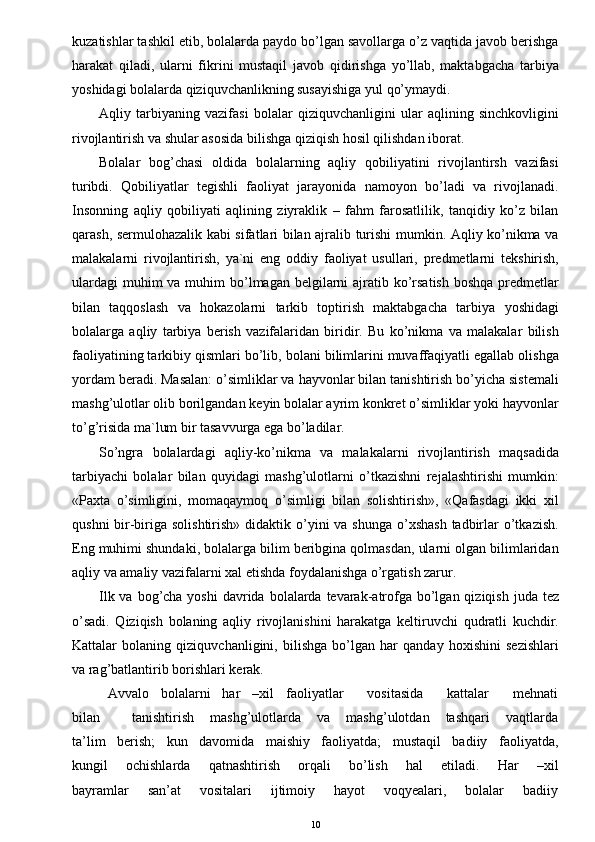 kuzatishlar tashkil etib, bolalarda paydo bo’lgan savollarga o’z vaqtida javob berishga
harakat   qiladi,   ularni   fikrini   mustaqil   javob   qidirishga   yo’llab,   maktabgacha   tarbiya
yoshidagi bolalarda qiziquvchanlikning susayishiga yul qo’ymaydi.
Aqliy   tarbiyaning   vazifasi   bolalar   qiziquvchanligini   ular   aqlining   sinchkovligini
rivojlantirish va shular asosida bilishga qiziqish hosil qilishdan iborat.
Bolalar   bog’chasi   oldida   bolalarning   aqliy   qobiliyatini   rivojlantirsh   vazifasi
turibdi.   Qobiliyatlar   tegishli   faoliyat   jarayonida   namoyon   bo’ladi   va   rivojlanadi.
Insonning   aqliy   qobiliyati   aqlining   ziyraklik   –   fahm   farosatlilik,   tanqidiy   ko’z   bilan
qarash, sermulohazalik kabi sifatlari bilan ajralib turishi mumkin. Aqliy ko’nikma va
malakalarni   rivojlantirish,   ya`ni   eng   oddiy   faoliyat   usullari,   predmetlarni   tekshirish,
ulardagi  muhim  va muhim  bo’lmagan belgilarni  ajratib ko’rsatish  boshqa  predmetlar
bilan   taqqoslash   va   hokazolarni   tarkib   toptirish   maktabgacha   tarbiya   yoshidagi
bolalarga   aqliy   tarbiya   berish   vazifalaridan   biridir.   Bu   ko’nikma   va   malakalar   bilish
faoliyatining tarkibiy qismlari bo’lib, bolani bilimlarini muvaffaqiyatli egallab olishga
yordam beradi. Masalan: o’simliklar va hayvonlar bilan tanishtirish bo’yicha sistemali
mashg’ulotlar olib borilgandan keyin bolalar ayrim konkret o’simliklar yoki hayvonlar
to’g’risida ma`lum bir tasavvurga ega bo’ladilar. 
So’ngra   bolalardagi   aqliy-ko’nikma   va   malakalarni   rivojlantirish   maqsadida
tarbiyachi   bolalar   bilan   quyidagi   mashg’ulotlarni   o’tkazishni   rejalashtirishi   mumkin:
«Paxta   o’simligini,   momaqaymoq   o’simligi   bilan   solishtirish»,   «Qafasdagi   ikki   xil
qushni  bir-biriga solishtirish»  didaktik o’yini  va shunga  o’xshash  tadbirlar  o’tkazish.
Eng muhimi shundaki, bolalarga bilim beribgina qolmasdan, ularni olgan bilimlaridan
aqliy va amaliy vazifalarni xal etishda foydalanishga o’rgatish zarur.
Ilk va bog’cha yoshi  davrida  bolalarda  tevarak-atrofga  bo’lgan qiziqish  juda tez
o’sadi.   Qiziqish   bolaning   aqliy   rivojlanishini   harakatga   keltiruvchi   qudratli   kuchdir.
Kattalar   bolaning   qiziquvchanligini,   bilishga   bo’lgan   har   qanday   hoxishini   sezishlari
va rag’batlantirib borishlari kerak.
Avvalo   bolalarni   har   –xil   faoliyatlar      vositasida      kattalar      mehnati
bilan             tanishtirish       mashg’ulotlarda       va       mashg’ulotdan       tashqari       vaqtlarda
ta’lim   berish;   kun   davomida   maishiy   faoliyatda;   mustaqil   badiiy   faoliyatda,
kungil       ochishlarda       qatnashtirish       orqali       bo’lish       hal       etiladi.       Har       –xil
bayramlar       san’at       vositalari       ijtimoiy       hayot       voqyealari,       bolalar       badiiy
10 