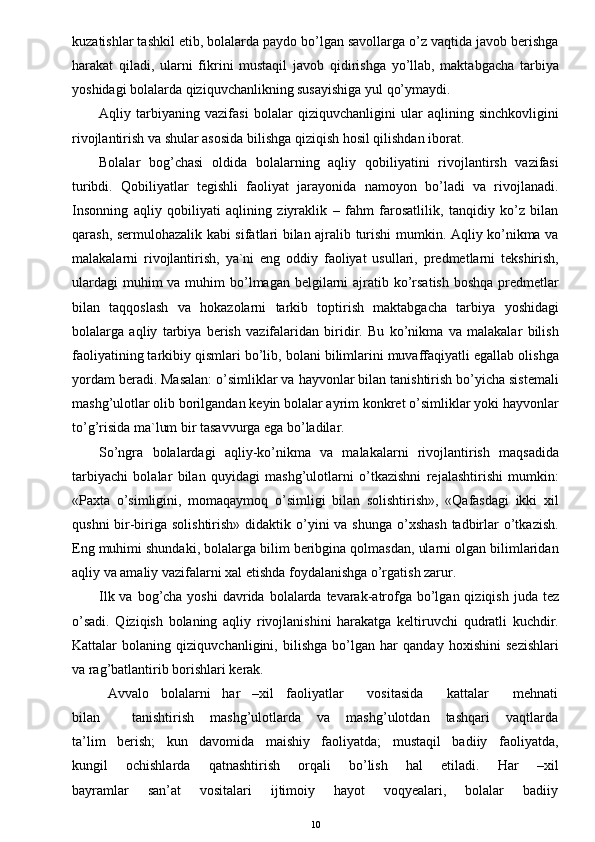 kuzatishlar tashkil etib, bolalarda paydo bo’lgan savollarga o’z vaqtida javob berishga
harakat   qiladi,   ularni   fikrini   mustaqil   javob   qidirishga   yo’llab,   maktabgacha   tarbiya
yoshidagi bolalarda qiziquvchanlikning susayishiga yul qo’ymaydi.
Aqliy   tarbiyaning   vazifasi   bolalar   qiziquvchanligini   ular   aqlining   sinchkovligini
rivojlantirish va shular asosida bilishga qiziqish hosil qilishdan iborat.
Bolalar   bog’chasi   oldida   bolalarning   aqliy   qobiliyatini   rivojlantirsh   vazifasi
turibdi.   Qobiliyatlar   tegishli   faoliyat   jarayonida   namoyon   bo’ladi   va   rivojlanadi.
Insonning   aqliy   qobiliyati   aqlining   ziyraklik   –   fahm   farosatlilik,   tanqidiy   ko’z   bilan
qarash, sermulohazalik kabi sifatlari bilan ajralib turishi mumkin. Aqliy ko’nikma va
malakalarni   rivojlantirish,   ya`ni   eng   oddiy   faoliyat   usullari,   predmetlarni   tekshirish,
ulardagi  muhim  va muhim  bo’lmagan belgilarni  ajratib ko’rsatish  boshqa  predmetlar
bilan   taqqoslash   va   hokazolarni   tarkib   toptirish   maktabgacha   tarbiya   yoshidagi
bolalarga   aqliy   tarbiya   berish   vazifalaridan   biridir.   Bu   ko’nikma   va   malakalar   bilish
faoliyatining tarkibiy qismlari bo’lib, bolani bilimlarini muvaffaqiyatli egallab olishga
yordam beradi. Masalan: o’simliklar va hayvonlar bilan tanishtirish bo’yicha sistemali
mashg’ulotlar olib borilgandan keyin bolalar ayrim konkret o’simliklar yoki hayvonlar
to’g’risida ma`lum bir tasavvurga ega bo’ladilar. 
So’ngra   bolalardagi   aqliy-ko’nikma   va   malakalarni   rivojlantirish   maqsadida
tarbiyachi   bolalar   bilan   quyidagi   mashg’ulotlarni   o’tkazishni   rejalashtirishi   mumkin:
«Paxta   o’simligini,   momaqaymoq   o’simligi   bilan   solishtirish»,   «Qafasdagi   ikki   xil
qushni  bir-biriga solishtirish»  didaktik o’yini  va shunga  o’xshash  tadbirlar  o’tkazish.
Eng muhimi shundaki, bolalarga bilim beribgina qolmasdan, ularni olgan bilimlaridan
aqliy va amaliy vazifalarni xal etishda foydalanishga o’rgatish zarur.
Ilk va bog’cha yoshi  davrida  bolalarda  tevarak-atrofga  bo’lgan qiziqish  juda tez
o’sadi.   Qiziqish   bolaning   aqliy   rivojlanishini   harakatga   keltiruvchi   qudratli   kuchdir.
Kattalar   bolaning   qiziquvchanligini,   bilishga   bo’lgan   har   qanday   hoxishini   sezishlari
va rag’batlantirib borishlari kerak.
Avvalo   bolalarni   har   –xil   faoliyatlar      vositasida      kattalar      mehnati
bilan             tanishtirish       mashg’ulotlarda       va       mashg’ulotdan       tashqari       vaqtlarda
ta’lim   berish;   kun   davomida   maishiy   faoliyatda;   mustaqil   badiiy   faoliyatda,
kungil       ochishlarda       qatnashtirish       orqali       bo’lish       hal       etiladi.       Har       –xil
bayramlar       san’at       vositalari       ijtimoiy       hayot       voqyealari,       bolalar       badiiy
10
