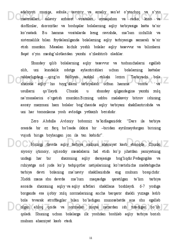 adabiyoti     musiqa,     ashula,     tasviriy     va     amaliy     san’at     o’yinchoq     va     o’yin
materiallari;       oilaviy       axborot       vositalari,       oynaijahon       va       radio,       kino       va
diofilmlar,   diorozitlar   va   boshqalar   bolalarning   aqliy   tarbiyasiga   katta   ta’sir
ko’rsatadi.       Bu       hamma       vositalarda       keng       ravishda,       ma’lum       izchillik       va
sistemalilik   bilan   foydalanilganda   bolalarning   aqliy   tarbiyasiga   samarali   ta’sir
etish   mumkin.   Masalan   kichik   yoshli   bolalar   aqliy   tasavvur   va   bilimlarni
faqat   o’yin   mashg’ulotlaridan   yaxshi   o’zlashtirib   oladilar. 
Shunday     qilib     bolalarning     aqliy     tasavvur      va     tushunchalarni      egallab
olib,       uni       kundalik       odotga       aylantirishlari       uchun       bolalarning       kattalar
rahbarligidagi       qizg’in       faoliyati       tashkil       etilishi       lozim.       Tarbiyachi       bola
shaxsda       aqliy      his       tuyg’ularni       tarbiyalash       uchun       hamma             vosita             va
usullarni           qo’llaydi.           Chunki            u           shunday     qilgandagina     yaxshi     xulq
na’munalarini      o’rgatish       mumkin.Bizning      ushbu      malakaviy       bitiruv      ishining
asosiy   mazmuni   ham   bolalar   bog’chasida   aqliy   tarbiyani   shakllantirishda   va
uni   har   tomonlama   yosh   avlodga   yetkazib   berishdir. 
Zero       Abdulla       Avloniy       bobomiz       ta’kidlaganidek:       “Dars       ila       tarbiya
orasida     bir     oz     farq     bo’lsada     ikkisi     bir       –biridan     ayrilmaydurgan     birining
vujudi   biriga   boylangan   jon   ila   tan   kabidir”. 
Hozirgi   davrda   aqliy   tarbiya   muhum   ahamiyat   kasb   etmoqda.   Chunki
siyosiy     ijtimoiy,     iqtisodiy     masalalarni     hal     etish     ko’p     jihatdan     jamiyatning
undagi       har       bir             shaxsning       aqliy       darajasiga       bog’liqdir.Pedagogika       va
ruhiyatga   oid   juda   ko’p   tadqiqotlar   natijalarining   ko’rsatishicha   maktabgacha
tarbiya       davri       bolaning       ma’naviy       shakllanishda       eng       muhum       bosqichdir.
Xuddi   mana   shu   davrda      ma’lum      maqsadga      qaratilgan      ta’lim      tarbiya
asosida       shaxsning      aqliy  va aqliy   sifatlari      shakllana       boshlaydi.      6-7      yoshga
borganda   esa   ijobiy   xulq   normalarining   ancha   barqaror   shakli   yuzaga   kelib
bola     tevarak     atrofdagilar     bilan     bo’ladigan     munosabatda     ana     shu     egallab
olgan       ahloq       qoida       va       normalari       nuqtai       nazardan       ish       tutadigan       bo’lib
qoladi.   Shuning   uchun   bolalarga   ilk   yoshdan   boshlab   aqliy   tarbiya  borish
muhum   ahamiyat   kasb   etadi. 
11 