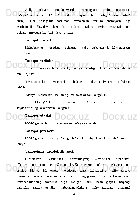 Aqliy       tarbiyani       shakllantirishda       maktabgacha       ta’lim       muassasasi
tarbiyachisi   zamon   talablaridan   kelib   chiqqan   holda   mashg’ulotlarni   tashkil
etish,       ilg’or       pedagogik       dasturdan       foydalanish       muhum       ahamiyatga       ega
hisoblanadi.       Shunday       ekan,       biz       tanlagan       ushbu       ishning       mavzusi       ham
dolzarb   mavzulardan   biri   deya   olamiz
Tadqiqot   maqsadi : 
Maktabgacha      yoshdagi      bolalarni      aqliy    tarbiyalashda   M.Montessori
metodikasi 
Tadqiqot   vazifalari :    
1.Sharq   mutafakkirlarining  aqliy   tarbiya   haqidagi   fikrlarini   o’rganish   va
tahlil   qilish; 
2.Maktabgacha             yoshdagi             bolalar           aqliy     tarbiyasiga         qo’yilgan
talablar; 
  Mariya   Montessori   va   uning   metodikalaridan   o’rganish; 
            Mashg’ulotlar             jarayonida             Montessori             metodikasidan
foydalanishning   ahamiyatini   o’rganish. 
Tadqiqot   obyekti : 
Maktabgacha   ta’lim   muassasalari  tarbiyalanuvchilari. 
Tadqiqot   predmeti : 
Maktabgacha   tarbiya   yoshidagi   bolalarda   aqliy   fazilatlarni   shakllantirish
jarayoni 
Tadqiqotning   metodologik   asosi: 
O’zbekiston      Respublikasi      Konstitusiyasi;      O’zbekiston   Respublikasi
“Ta’lim       to’g’risida”       gi       Qonun       I.A.Karimovning       ta’lim       –tarbiyaga       oid
asarlari       Mariya       Montessori       metodikasi       sharq       halqlarining       milliy       tarbiya
mazmunini   o’zida   mujassam   etgan   halq   pedagogikasi,   diniy   manbaalar   sharq
mutafakkirlarining     asaralrida     olg’a     surilgan     komil      inson     g’oyasi      haqidagi
qarashlari:   rasmiy   xujjatlar      tarbiyalanuvchilarni      aqliy    jihatdan      barkamol
12 