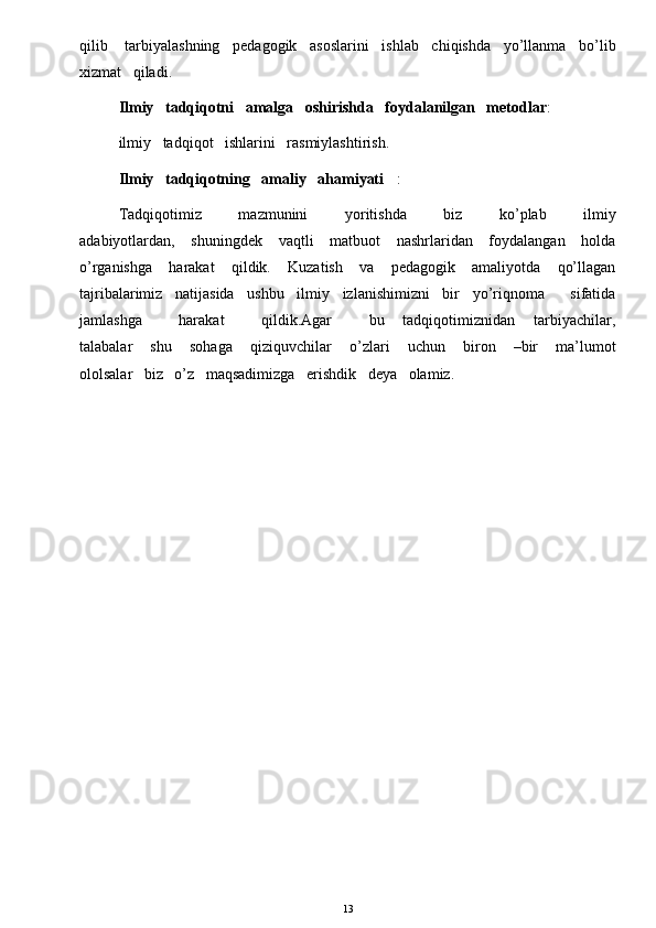 qilib    tarbiyalashning   pedagogik   asoslarini   ishlab   chiqishda   yo’llanma   bo’lib
xizmat   qiladi. 
Ilmiy   tadqiqotni   amalga   oshirishda   foydalanilgan   metodlar :
ilmiy   tadqiqot   ishlarini   rasmiylashtirish. 
Ilmiy   tadqiqotning   amaliy   ahamiyati : 
Tadqiqotimiz             mazmunini             yoritishda             biz             ko’plab             ilmiy
adabiyotlardan,     shuningdek     vaqtli      matbuot      nashrlaridan     foydalangan     holda
o’rganishga       harakat       qildik.       Kuzatish       va       pedagogik       amaliyotda       qo’llagan
tajribalarimiz   natijasida   ushbu   ilmiy   izlanishimizni   bir   yo’riqnoma      sifatida
jamlashga             harakat             qildik.Agar             bu       tadqiqotimiznidan       tarbiyachilar,
talabalar       shu       sohaga       qiziquvchilar       o’zlari       uchun       biron       –bir       ma’lumot
ololsalar   biz   o’z   maqsadimizga   erishdik   deya   olamiz.
13 