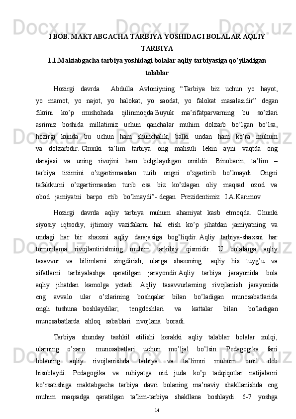 I BOB. MAKTABGACHA TARBIYA YOSHIDAGI BOLALAR AQLIY
TARBIYA
1.1.Maktabgacha tarbiya yoshidagi bolalar aqliy tarbiyasiga qo’yiladigan
talablar
Hozirgi   davrda      Abdulla   Avloniyning   “Tarbiya   biz   uchun   yo   hayot,
yo   mamot,   yo   najot,   yo   halokat,   yo   saodat,   yo   falokat   masalasidir”   degan
fikrini       ko’p       mushohada       qilinmoqda.Buyuk       ma’rifatparvarning       bu       so’zlari
asrimiz   boshida   millatimiz   uchun   qanchalar   muhim   dolzarb   bo’lgan   bo’lsa,
hozirgi   kunda   bu   uchun   ham   shunchalik,   balki   undan   ham   ko’ra   muhum
va     dolzarbdir. Chunki     ta’lim     tarbiya     ong     mahsuli     lekin     ayni     vaqtda     ong
darajasi   va   uning   rivojini   ham   belgilaydigan   omildir.   Binobarin,   ta’lim   –
tarbiya     tizimini     o’zgartirmasdan     turib     ongni     o’zgartirib     bo’lmaydi.     Ongni
tafakkurni     o’zgartirmasdan     turib     esa     biz     ko’zlagan     oliy     maqsad     ozod     va
obod   jamiyatni   barpo   etib   bo’lmaydi”-:degan   Prezidentimiz   I.A.Karimov 
Hozirgi   davrda   aqliy   tarbiya   muhum   ahamiyat   kasb   etmoqda.   Chunki
siyosiy   iqtsodiy,   ijtimoiy   vazifalarni   hal   etish   ko’p   jihatdan   jamiyatning   va
undagi   har   bir   shaxsni   aqliy   darajasiga   bog’liqdir. Aqliy   tarbiya-shaxsni   har
tomonlama     rivojlantirishning     muhim      tarkibiy     qismidir.     U     bolalarga     aqliy
tasavvur     va     bilimlarni     singdirish,     ularga     shaxsning       aqliy     his     tuyg’u     va
sifatlarni       tarbiyalashga       qaratilgan       jarayondir.Aqliy       tarbiya       jarayonida       bola
aqliy     jihatdan     kamolga     yetadi.     Aqliy     tasavvurlarning     rivojlanish     jarayonida
eng       avvalo       ular       o’zlarining       boshqalar       bilan       bo’ladigan       munosabatlarida
ongli   tushuna   boshlaydilar;      tengdoshlari      va      kattalar      bilan      bo’ladigan
munosabatlarda   ahloq   sabablari   rivojlana   boradi. 
Tarbiya    shunday    tashkil    etilishi    kerakki    aqliy    talablar    bolalar    xulqi,
ularning       o’zaro         munosabatlari       uchun       mo’ljal       bo’lsin.       Pedagogika       fani
bolaning       aqliy       rivojlanishda       tarbiya       va       ta’limni       muhum       omil       deb
hisoblaydi.     Pedagogika     va     ruhiyatga     oid     juda     ko’p     tadqiqotlar     natijalarni
ko’rsatishiga   maktabgacha   tarbiya   davri   bolaning   ma’naviy   shakllanishda   eng
muhim    maqsadga    qaratilgan    ta’lim-tarbiya    shakllana    boshlaydi.    6-7    yoshga
14 