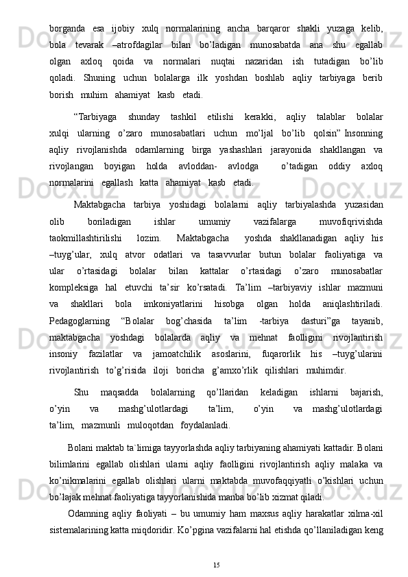 borganda   esa   ijobiy   xulq   normalarining   ancha   barqaror   shakli   yuzaga   kelib,
bola     tevarak     –atrofdagilar     bilan     bo’ladigan     munosabatda     ana     shu     egallab
olgan      axloq      qoida      va      normalari      nuqtai      nazaridan       ish      tutadigan      bo’lib
qoladi.   Shuning   uchun   bolalarga   ilk   yoshdan   boshlab   aqliy   tarbiyaga   berib
borish   muhim   ahamiyat   kasb   etadi. 
“Tarbiyaga       shunday       tashkil       etilishi       kerakki,       aqliy       talablar       bolalar
xulqi   ularning   o’zaro   munosabatlari   uchun   mo’ljal   bo’lib   qolsin” Insonning
aqliy   rivojlanishda   odamlarning   birga   yashashlari   jarayonida   shakllangan   va
rivojlangan       boyigan       holda       avloddan-       avlodga             o’tadigan       oddiy       axloq
normalarini   egallash   katta   ahamiyat   kasb   etadi. 
Maktabgacha   tarbiya   yoshidagi   bolalarni   aqliy   tarbiyalashda   yuzasidan
olib       boriladigan       ishlar       umumiy       vazifalarga       muvofiqrivishda
taokmillashtirilishi      lozim.      Maktabgacha      yoshda   shakllanadigan   aqliy   his
–tuyg’ular,   xulq   atvor   odatlari   va   tasavvurlar   butun   bolalar   faoliyatiga   va
ular       o’rtasidagi       bolalar       bilan       kattalar       o’rtasidagi       o’zaro       munosabatlar
kompleksiga   hal   etuvchi   ta’sir   ko’rsatadi.   Ta’lim   –tarbiyaviy   ishlar   mazmuni
va       shakllari       bola       imkoniyatlarini       hisobga       olgan       holda       aniqlashtiriladi.
Pedagoglarning       “Bolalar       bog’chasida       ta’lim       -tarbiya       dasturi”ga       tayanib,
maktabgacha      yoshdagi      bolalarda     aqliy      va      mehnat      faolligini      rivojlantirish
insoniy       fazilatlar       va       jamoatchilik       asoslarini,       fuqarorlik       his       –tuyg’ularini
rivojlantirish   to’g’risida   iloji   boricha   g’amxo’rlik   qilishlari   muhimdir. 
Shu       maqsadda       bolalarning       qo’llaridan       keladigan       ishlarni       bajarish,
o’yin           va           mashg’ulotlardagi            ta’lim,           o’yin           va     mashg’ulotlardagi
ta’lim,   mazmunli   muloqotdan   foydalanladi. 
Bolani maktab ta`limiga tayyorlashda aqliy tarbiyaning ahamiyati kattadir. Bolani
bilimlarini   egallab   olishlari   ularni   aqliy   faolligini   rivojlantirish   aqliy   malaka   va
ko’nikmalarini   egallab   olishlari   ularni   maktabda   muvofaqqiyatli   o’kishlari   uchun
bo’lajak mehnat faoliyatiga tayyorlanishida manba bo’lib xizmat qiladi. 
Odamning   aqliy   faoliyati   –   bu   umumiy   ham   maxsus   aqliy   harakatlar   xilma-xil
sistemalarining katta miqdoridir. Ko’pgina vazifalarni hal etishda qo’llaniladigan keng
15