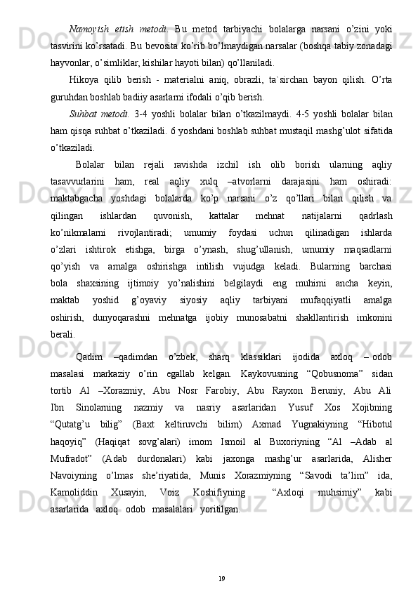 Namoyish   etish   metodi .   Bu   metod   tarbiyachi   bolalarga   narsani   o’zini   yoki
tasvirini ko’rsatadi. Bu bevosita ko’rib bo’lmaydigan narsalar (boshqa tabiy zonadagi
hayvonlar, o’simliklar, kishilar hayoti bilan) qo’llaniladi.
Hikoya   qilib   berish   -   materialni   aniq,   obrazli,   ta`sirchan   bayon   qilish.   O’rta
guruhdan boshlab badiiy asarlarni ifodali o’qib berish.
Suhbat   metodi.   3-4   yoshli   bolalar   bilan   o’tkazilmaydi.   4-5   yoshli   bolalar   bilan
ham qisqa suhbat o’tkaziladi. 6 yoshdani boshlab suhbat mustaqil mashg’ulot sifatida
o’tkaziladi.
Bolalar     bilan     rejali     ravishda     izchil     ish     olib     borish     ularning     aqliy
tasavvurlarini      ham,      real      aqliy      xulq      –atvorlarni       darajasini       ham      oshiradi:
maktabgacha   yoshdagi   bolalarda   ko’p   narsani   o’z   qo’llari   bilan   qilish   va
qilingan       ishlardan       quvonish,       kattalar       mehnat       natijalarni       qadrlash
ko’nikmalarni       rivojlantiradi;       umumiy       foydasi       uchun       qilinadigan       ishlarda
o’zlari     ishtirok     etishga,     birga     o’ynash,     shug’ullanish,     umumiy     maqsadlarni
qo’yish     va     amalga     oshirishga     intilish     vujudga     keladi.     Bularning     barchasi
bola     shaxsining     ijtimoiy     yo’nalishini     belgilaydi     eng     muhimi     ancha     keyin,
maktab       yoshid       g’oyaviy       siyosiy       aqliy       tarbiyani       mufaqqiyatli       amalga
oshirish,   dunyoqarashni   mehnatga   ijobiy   munosabatni   shakllantirish   imkonini
berali. 
Qadim       –qadimdan       o’zbek,       sharq       klassiklari       ijodida       axloq       –   odob
masalasi   markaziy   o’rin   egallab   kelgan.   Kaykovusning   “Qobusnoma”   sidan
tortib   Al   –Xorazmiy,   Abu   Nosr   Farobiy,   Abu   Rayxon   Beruniy,   Abu   Ali
Ibn       Sinolarning       nazmiy       va       nasriy       asarlaridan       Yusuf       Xos       Xojibning
“Qutatg’u     bilig”      (Baxt      keltiruvchi      bilim)      Axmad      Yugnakiyning     “Hibotul
haqoyiq”   (Haqiqat   sovg’alari)   imom   Ismoil   al   Buxoriyning   “Al   –Adab   al
Mufradot”      (Adab      durdonalari)      kabi      jaxonga     mashg’ur      asarlarida,     Alisher
Navoiyning     o’lmas     she’riyatida,     Munis     Xorazmiyning     “Savodi     ta’lim”     ida,
Kamoliddin       Xusayin,       Voiz       Koshifiyning             “Axloqi       muhsimiy”       kabi
asarlarida   axloq   odob   masalalari   yoritilgan. 
19 