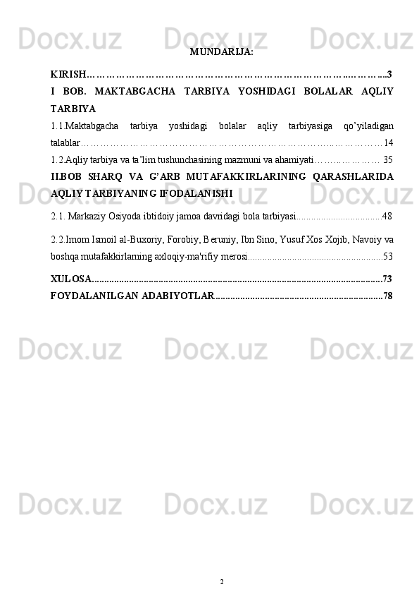 MUNDARIJA:
KIRISH……………………………………………………………………..………....3
I   BOB.   MAKTABGACHA   TARBIYA   YOSHIDAGI   BOLALAR   AQLIY
TARBIYA
1.1.Maktabgacha   tarbiya   yoshidagi   bolalar   aqliy   tarbiyasiga   qo’yiladigan
talablar…………………………………………………………………...……………14
1.2.Aqliy tarbiya va ta’lim tushunchasining mazmuni va ahamiyati……...………… 35
II.BOB   SHARQ   VA   G’ARB   MUTAFAKKIRLARINING   QARASHLARIDA
AQLIY TARBIYANING IFODALANISHI
2.1.   Markaziy Osiyoda ibtidoiy jamoa davridagi bola tarbiyasi...................................48
2.2.Imom Ismoil al-Buxoriy, Forobiy, B е runiy, Ibn Sino, Yusuf Xos Xojib, Navoiy va
boshqa mutafakkirlarning axloqiy-ma'rifiy m е rosi.......................................................53
XULOSA......................................................................................................................73
FOYDALANILGAN ADABIYOTLAR....................................................................78
2 