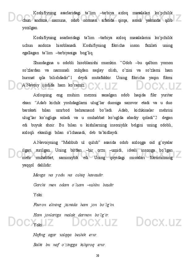 Koshifiyning     asarlaridagi     ta’lim      –tarbiya     axloq     masalalari      ko’pchilik
chun     andoza,     namuna,     odob     normasi     sifatida     qisqa,     asosli     yakunda     qilib
yozilgan. 
Koshifiyning   asarlaridagi   ta’lim   –tarbiya   axloq   masalalarini   ko’pchilik
uchun       andoza       hisoblanadi.       Koshifiyning       fikricha       inson       fazilati       uning
egallagan   ta’lim   –tarbiyasiga   bog’liq. 
Shundagina   u   odobli   hisoblanishi   mumkin.   “Odob   –bu   qalbim   yomon
so’zlardan     va     namunali      xulqdan     saqlay      olish,     o’zini      va     so’zlarni      ham
hurmat     qila     bilishdadir”1       deydi     mutafakkir.     Uning     fikricha     yaqin     fikrni
A.Navoiy   ijodida   ham   ko’ramiz.
Axloqning     eng      muhim      mezoni       sanalgan      odob      haqida     fikr      yuritar
ekan:   “Adab   kichik   yoshdagilarni   ulug’lar   duosiga   sazovor   etadi   va   u   duo
barokati       bilan       umrbod       bahramand       bo’ladi.       Adab,       kichkinalar       mehrini
ulug’lar   ko’ngliga   soladi   va   u   muhabbat   ko’nglda   abadiy   qoladi”2    degan
edi   buyuk   shoir.   Bu   bilan   u   kishilarning   insoniylik   belgini   uning   odobli,
axloqli   ekanligi   bilan   o’lchanadi,   deb   ta’kidlaydi. 
A.Navoiyning   “Mahbub   ul   qulub”   asarida   odob   axloqga   oid   g’oyalar
ilgari      surilgan.     Uning     birdan     –bir     orzu     –umidi,     ideali      insonga     bo’lgan
mehr       muhabbat,       samimiylik       edi.       Uning       quyidagi       misralari       fikriimizning
yaqqol   dalilidir. 
Menga   na   yodu   na   oshiq   havasdir. 
Garchi   men   odam   o’lsam   –ushbu   basdir 
Yoki: 
Favron   elining   jismida   ham   jon   bo’lg’in. 
Ham   jonlariga   malak   darmon   bo’lg’ir. 
Yoki:    
Nafing   agar   xalqqa   beshik   erur. 
Balki   bu   naf   o’zingga   kshproq   erur. 
20 