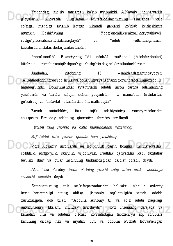 Yuqoridagi   she’riy   satrlardan   ko’rib   turibmizki.   A.Navoiy   inonparvarlik
g’oyalarini       nihoyatda       ulug’lagan.       Mutafakkirlarimizning       asarlarida       xalq
so’ziga,       maqolga       aylanib       ketgan       hikmatli       gaplarni       ko’plab       keltirishimiz
mumkin.   Koshifiyning             “Yoog’onchiliksenixorlikkayetaklaydi,
rostgo’ylikesabaxtsizlikdansaqlaydi”       va       “odob       –oltindanqimmat”
kabidurdonafikrlarishularjumlasidandir. 
ImomIsmoilAl   –Buxoriyning   “Al   –adabAl   –mufradot”   (Adabdurdonlari)
kitobiota   –onanihurmatqilishgao’rgatishtshg’risidagiso’zlarbilanboshlanadi. 
Jumladan,       kitobning       13       –sahifasidagishundaydeydi
“Allohtaollohningroo’ibo’lishiavvaloonaningvayanaonannigkeyinesaotaningrozibo’lis
higabog’liqdir.   Donishmandlar   aytadurlarki   odobli   inson   barcha   odamlarning
yaxshisidir   va   barcha   xalqlar   uchun   yoqimlidir.      U   mansabdor   kishilardan
go’zalroq   va   badavlat   odamlardan   hurmatliroqdir”
Buyuk       mutafakkir,       fors       –tojik       adabiyotning       namoyondalaridan
abulqosim   Foruxxiy   adabning   qimmatini   shunday   tariflaydi :  
   Yaxshi   xulq   shohlik   va   katta   mamlakatdan   yaxshiroq.    
Sof   tabiat   tilla   gavhar   qonida   ham   yaxshiroq. 
Voiz   Koshifiy   insonlarda   oq   ko’pchilik   bag’ri   kenglik,   mehnatsevarlik,
sofdillik,   rostgo’ylik,   saxiylik,   vijdoniylik,   irodlilik   qatiyatlilik   kabi   fazilatlar
bo’lishi   shart   va   bular   insolnning   barkamoligidan   dalolat   beradi,   deydi.    
Abu   Nasr   Farobiy    inson   o’zining   yaxshi   xulqi   bilan   baxt   – saodatga
erishishi   mumkin    deydi. 
Zamonamizning       erik       ma’rifatparvarlaridan       bo’lmish       Abdulla       avloniy
inson     barkamoligi       uning       ahliga,       jismoniy       sog’lomligida     hamda       odobli
xushxuligida,     deb     biladi.     “Abdulla     Avloniy     til      va     so’z     odobi     haqidagi
umuminsoniy     fikrlarni      shunday     ta’riflaydi:”     ...so’z     insonning     darajada     va
kamolini,     ilm     va     odobini     o’lchab     ko’rsatadigan     tarozidiryu     aql      sohiblari
kishining     dildagi     fikr     va     niyatini,     ilm     va     odobini     o’lchab     ko’rsatadigan
21 