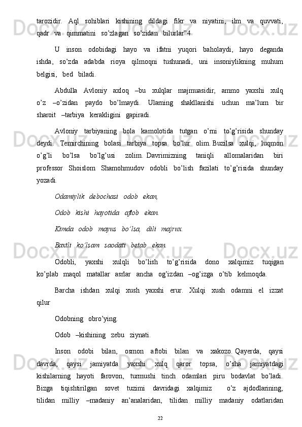 tarozidir.   Aql   sohiblari   kishining   dildagi   fikr   va   niyatini,   ilm   va   quvvati,
qadr   va   qimmatini   so’zlagan   so’zidan   bilurlar”4  
U     inson     odobidagi     hayo     va     ifatni     yuqori     baholaydi,     hayo     deganda
ishda,   so’zda   adabda   rioya   qilmoqni   tushunadi,   uni   insoniylikning   muhum
belgisi,   bed   biladi. 
Abdulla   Avloniy   axloq   –bu   xulqlar   majmuasidir,   ammo   yaxshi   xulq
o’z     –o’zidan     paydo     bo’lmaydi.     Ularning     shakllanishi      uchun     ma’lum      bir
sharoit   –tarbiya   kerakligini   gapiradi. 
Avloniy   tarbiyaning   bola   kamolotida   tutgan   o’rni   to’g’risida   shunday
deydi.   Temirchining   bolasi   tarbiya   topsa   bo’lur   olim. Buzilsa   xulqi,   luqmon
o’g’li       bo’lsa       bo’lg’usi       zolim.   Davrimizning       taniqli       allomalaridan       biri
professor   Shoislom   Shamohmudov   odobli   bo’lish   fazilati   to’g’risida   shunday
yozadi. 
Odamiylik   debochasi   odob   ekan, 
Odob   kishi   hayotida   aftob   ekan. 
Kimda   odob   mayus   bo’lsa,   dili   majrux. 
Baxtli   ko’lsam   saodati   betab   ekan. 
Odobli,       yaxshi       xulqli       bo’lish       to’g’risida       dono       xalqimiz       tuqigan
ko’plab   maqol   matallar   asrlar   ancha   og’izdan   –og’izga   o’tib   kelmoqda. 
Barcha   ishdan   xulqi   xush   yaxshi   erur.   Xulqi   xush   odamni   el   izzat
qilur    
Odobning   obro’ying. 
Odob   –kishining   zebu   ziynati. 
Inson     odobi      bilan,     osmon     aftobi     bilan     va     xakozo. Qayerda,     qaysi
davrda,       qaysi       jamiyatda       yaxshi       xulq       qaror       topsa,       o’sha       jamiyatdagi
kishilarning   hayoti   farovon,   turmushi   tinch   odamlari   piru   bodavlat   bo’ladi.
Bizga      tiqishtirilgan      sovet      tuzimi       davridagi       xalqimiz            o’z      ajdodlarining,
tilidan     milliy     –madaniy     an’analaridan,     tilidan     milliy     madaniy     odatlaridan
22