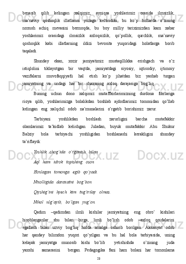 benasib       qilib       kelingan       xalqimiz,       ayniqsa       yoshlarimiz       orasida       ilmsizlik,
ma’naviy   qoshoqlik   illatlarini   yuzaga   keltiridiki,   bu   ko’p   hollarda   o’zining
noxush   achiq   mevasini   bermoqda,   bu   boy   milliy   tariximizdan   kam   xabar
yoshlarimiz       orasidagi       ilmsizlik       axloqsizlik,       qo’pollik,       qurchlik,       ma’naviy
qoshoqlik       kabi       illatlarning       ildizi       bevosita       yuqoridagi       holatlarga       borib
taqaladi. 
Shunday       ekan,       xozir       jamiyatimiz       mustaqillikka       erishgach       va       o’z
istiqlolini       tiklayotgan       bir       vaqtda,       jamiyatdagi       siyosiy,       iqtisodiy,       ijtimoiy
vazifalarni       muvofaqqiyatli       hal       etish       ko’p       jihatdan       biz       yashab       turgan
jamiyatning   va   undagi   har   bir   shaxsning   axloq   darajasiga   bog’liq.
Buning     uchun     dono     xalqimiz     mutaffkirlarimizning     durdona     fikrlariga
rioya   qilib,   yoshlarimizga   bolalikdan   boshlab   ajdodlarimiz   tomonidan   qo’llab
kelingan   eng   xalqchil   odob   na’munalarini   o’rgatib   borishimiz   zarur. 
Tarbiyani       yoshlikdan       boshlash       zarurligini       barcha       mutafakkir
olamlarimiz      ta’kidlab      kelishgan.       Juladan,      buyuk      mutafakkir       Abu      Shukur
Balxiy       bola       tarbiyachi       yoshligidan       boshlanashi       kerakligini       shunday
ta’riflaydi: 
Yoshlik   chog’ida   o’rganish   bilan 
Aql   ham   idrok   topishing   oson 
Hoxlagan   tomonga   egib   qo’yadi. 
Nixolligida   daraxatni   bog’bon 
Qiyshig’ini   hyech   kim   tug’irilay   olmas. 
Nihol   ulg’ayib,   bo’lgan   yug’on.
Qadim       –qadimdan       ilmli       kishilar       jamiyatning       eng       obro’       kishilari
hisoblanganlar       shu       bilan       birga,       limli       bo’lish       odob       –axloq       qoidalarini
egallash   bilan   uzviy   bog’liq   holda   amalga   oshirib   borilgan.   Aksariyat   odob
har   qanday   bilimdon   yuqori   qo’yilgan   va   bu   hal   bola   tarbiyasida,   uning
kelajak      jamiyatga     munosib      kishi       bo’lib           yetishishda            o’zining           juda
yaxshi      samarasini      bergan.   Pedagogika   fani   ham   bolani   har   tomonlama
23 