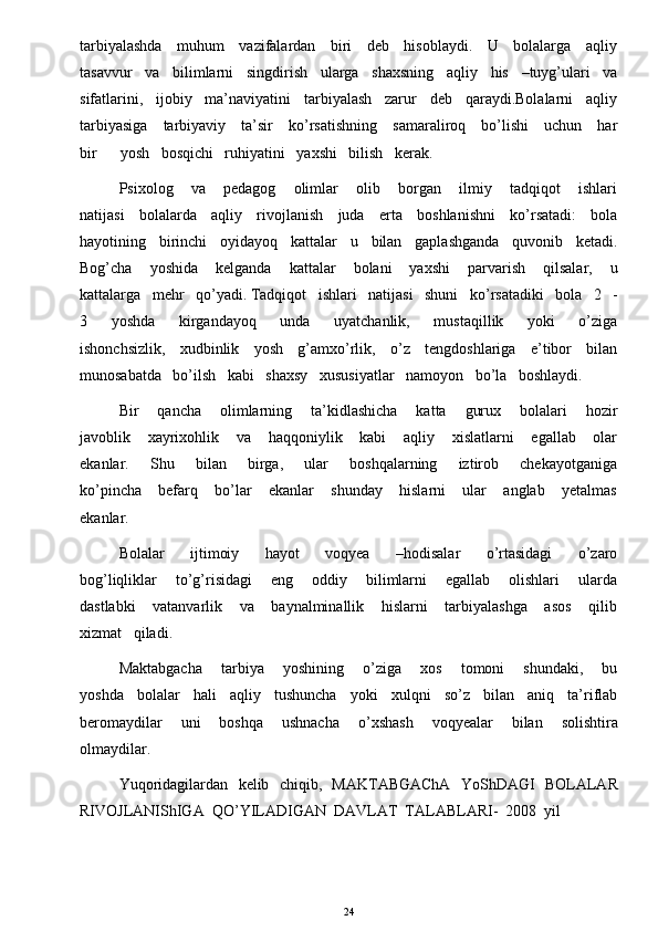 tarbiyalashda     muhum     vazifalardan     biri     deb     hisoblaydi.     U     bolalarga     aqliy
tasavvur   va   bilimlarni   singdirish   ularga   shaxsning   aqliy   his   –tuyg’ulari   va
sifatlarini,   ijobiy   ma’naviyatini   tarbiyalash   zarur   deb   qaraydi.Bolalarni   aqliy
tarbiyasiga     tarbiyaviy     ta’sir     ko’rsatishning     samaraliroq     bo’lishi     uchun     har
bir      yosh   bosqichi   ruhiyatini   yaxshi   bilish   kerak.   
Psixolog       va       pedagog       olimlar       olib       borgan       ilmiy       tadqiqot       ishlari
natijasi     bolalarda     aqliy     rivojlanish     juda     erta     boshlanishni     ko’rsatadi:     bola
hayotining   birinchi   oyidayoq   kattalar   u   bilan   gaplashganda   quvonib   ketadi.
Bog’cha       yoshida       kelganda       kattalar       bolani       yaxshi       parvarish       qilsalar,       u
kattalarga   mehr   qo’yadi. Tadqiqot   ishlari   natijasi   shuni   ko’rsatadiki   bola   2   -
3       yoshda       kirgandayoq       unda       uyatchanlik,       mustaqillik       yoki       o’ziga
ishonchsizlik,     xudbinlik     yosh     g’amxo’rlik,     o’z     tengdoshlariga     e’tibor     bilan
munosabatda   bo’ilsh   kabi   shaxsy   xususiyatlar   namoyon   bo’la   boshlaydi. 
Bir       qancha       olimlarning       ta’kidlashicha       katta       gurux       bolalari       hozir
javoblik       xayrixohlik       va       haqqoniylik       kabi       aqliy       xislatlarni       egallab       olar
ekanlar.       Shu       bilan       birga,       ular       boshqalarning       iztirob       chekayotganiga
ko’pincha       befarq       bo’lar       ekanlar       shunday       hislarni       ular       anglab       yetalmas
ekanlar.    
Bolalar       ijtimoiy       hayot       voqyea       –hodisalar       o’rtasidagi       o’zaro
bog’liqliklar       to’g’risidagi       eng       oddiy       bilimlarni       egallab       olishlari       ularda
dastlabki       vatanvarlik       va       baynalminallik       hislarni       tarbiyalashga       asos       qilib
xizmat   qiladi. 
Maktabgacha       tarbiya       yoshining       o’ziga       xos       tomoni       shundaki,       bu
yoshda   bolalar   hali   aqliy   tushuncha   yoki   xulqni   so’z   bilan   aniq   ta’riflab
beromaydilar       uni       boshqa       ushnacha       o’xshash       voqyealar       bilan       solishtira
olmaydilar.
Yuqoridagilardan   kelib   chiqib,   MAKTABGAChA   YoShDAGI   BOLALAR
RIVOJLANIShIGA  QO’YILADIGAN  DAVLAT  TALABLARI-  2008  yil 
24 