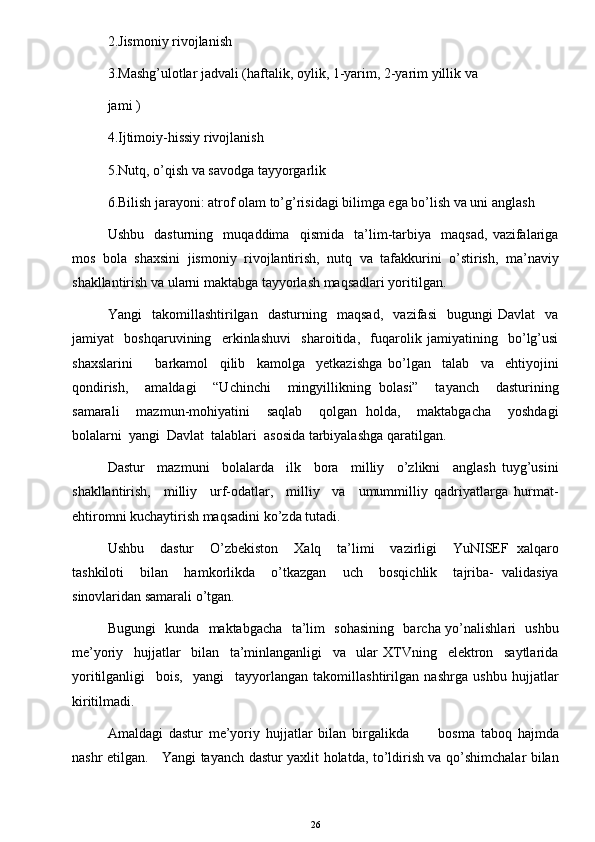 2.Jismoniy rivojlanish 
3.Mashg’ulotlar jadvali (haftalik, oylik, 1-yarim, 2-yarim yillik  va 
jami ) 
4.Ijtimoiy-hissiy rivojlanish 
5.Nutq, o’qish va savodga tayyorgarlik 
6.Bilish jarayoni: atrof olam to’g’risidagi bilimga ega bo’lish va uni anglash 
Ushbu     dasturning     muqaddima     qismida     ta’lim-tarbiya     maqsad,   vazifalariga
mos   bola   shaxsini   jismoniy   rivojlantirish,   nutq   va   tafakkurini   o’stirish,   ma’naviy
shakllantirish va ularni maktabga tayyorlash maqsadlari yoritilgan.  
Yangi     takomillashtirilgan     dasturning     maqsad,     vazifasi     bugungi   Davlat     va
jamiyat     boshqaruvining     erkinlashuvi     sharoitida,     fuqarolik   jamiyatining     bo’lg’usi
shaxslarini         barkamol     qilib     kamolga     yetkazishga   bo’lgan     talab     va     ehtiyojini
qondirish,     amaldagi     “Uchinchi     mingyillikning   bolasi”     tayanch     dasturining
samarali     mazmun-mohiyatini     saqlab     qolgan   holda,     maktabgacha     yoshdagi
bolalarni  yangi  Davlat  talablari  asosida tarbiyalashga qaratilgan.  
Dastur     mazmuni     bolalarda     ilk     bora     milliy     o’zlikni     anglash   tuyg’usini
shakllantirish,     milliy     urf-odatlar,     milliy     va     umummilliy   qadriyatlarga   hurmat-
ehtiromni kuchaytirish maqsadini ko’zda tutadi.  
Ushbu     dastur     O’zbekiston     Xalq     ta’limi     vazirligi     YuNISEF   xalqaro
tashkiloti     bilan     hamkorlikda     o’tkazgan     uch     bosqichlik     tajriba-   validasiya
sinovlaridan samarali o’tgan.  
Bugungi   kunda   maktabgacha   ta’lim   sohasining   barcha yo’nalishlari   ushbu
me’yoriy     hujjatlar     bilan     ta’minlanganligi     va     ular   XTVning     elektron     saytlarida
yoritilganligi     bois,     yangi     tayyorlangan   takomillashtirilgan   nashrga   ushbu   hujjatlar
kiritilmadi.  
Amaldagi   dastur   me’yoriy   hujjatlar   bilan   birgalikda           bosma   taboq   hajmda
nashr etilgan.     Yangi tayanch dastur yaxlit holatda, to’ldirish va qo’shimchalar bilan
26 