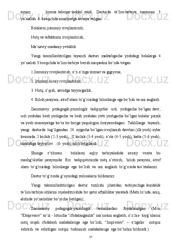 aynan                   bosma   taboqni   tashkil   etadi.     Dasturda     ta’lim-tarbiya     mazmuni     3
yo’nalish  6  bosqichda amaliyotga tavsiya etilgan:  
Bolalarni jismoniy rivojlantirish; 
Nutq va tafakkurni rivojlantirish; 
Ma’naviy-madaniy yetuklik.  
Yangi   taomillashtirilgan   tayanch   dasturi   maktabgacha   yoshdagi   bolalarga   4
yo’nalish 3 bosqichda ta’lim-tarbiya berish maqsadini ko’zda tutgan: 
1.Jismoniy rivojlantirish, o’z-o’ziga xizmat va gigiyena;  
2. Ijtimoiy-hissiy rivojlantirish;  
3. Nutq, o’qish, savodga tayyorgarlik;  
4. Bilish jarayoni, atrof-olam to’g’risidagi bilimlarga ega bo’lish va uni anglash
Zamonaviy     pedagogik-psixologik     tadqiqotlar     uch     yoshgacha   bo’lgan   davr,
uch yoshdan besh yoshgacha va besh yoshdan yetti yoshgacha bo’lgan bolalar psixik
va yosh xususiyatiga ko’ra bir-biriga yaqinligini ilmiyasoslagan.  Tahlillarga  tayanib,
yangi  dasturda  tug’ilgandan  24  oygacha bo’lgan rivojlanish davrlari (ilk yosh) oylar
kesimida, I kichik (2-3 yosh),  II kichik (3-4 yosh), o’rta (4-5 yosh), katta (5-6 yosh),
maktabga tayyorlov    (6- yosh) qilib belgilandi.
Shunga     e’tiboran         bolalarni     aqliy     tarbiyalashda     asosiy     vosita     bu
mashg’ulotlar   jarayonidir.   Biz     tadqiqotimizda   nutq   o’stirish,     bilish   jarayoni,   atrof
olam  to’g’risidagi  bilimlarga  ega  bo’lish  va  uni  anglash  to’g’risida tao’xtalamiz. 
Dastur to’g’risida g’uyoidagi xulosalarni bildiramiz:  
Yangi     takomillashtirilgan     dastur     tuzilishi     jihatidan     tarbiyachiga   kundalik
ta’lim-tarbiya ishlarini rejalashtirishda bir qator afzalliklar yaratadi (Matn lo’nda, aniq,
alohida yo’nalishlar bo’yicha berilgan); 
Zamonaviy   pedagogik-psixologik   terminlardan   foydalanilgan   (M-n,
“Ekspressiv” so’zi - lotincha “ifodalanganlik” ma’nosini anglatib, o’z his- tuyg’ularini
nutq   orqali   ifodalash   malakalariga   ega   bo’lish,   “Impressiv”   –   o’zgalar     nutqini
eshitish  va  eshitilgan  nutqni  tushunish  malakalariga  ega bo’lishni bildiradi.)  
27 