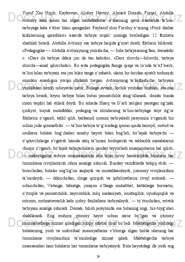 Yusuf   Xos   Hojib,   Kaykovus,   Alisher   Navoiy,   Ahmad   Donish,   Furqat,   Abdulla
Avloniy   kabi   jahon   tan   olgan   mutafakkirlar   o‘zlarining   qator   asarlarida   ta’lim-
tarbiyaga kata e’tibor bilan qaraganlar. Faylasuf olim Forobiy o‘zining «Fozil shahar
kishilarining   qarashlari»   asarida   tarbiya   orqali'   insonga   beriladigan   12   fazilatni
sharhlab  beradi.  Abdulla  Avloniy  esa   tarbiya   haqida  g‘oyat  ibratli   fikrlarni   bildiradi.
«Pedagogika — Abdulla Avloniyning yozishicha, — bola tarbiyasining fani, demakdir
».   «Dars   ila   tarbiya   ikkisi   jon   ila   tan   kabidir»,   «Dars   oluvchi—biluvchi,   tarbiya
oluvchi—amal   qiluvchidir».   Bu   erda   pedagogika   faniga   qisqa   va   lo‘nda   ta’rif   berib,
ta’lim bilan tarbiyani esa jon bilan tanga o‘xshatib, ularni bir-biridan ajratib tushunish
mumkin   emasligini   yorqin   ifodalab   bergan.   Avloniyning   ta’kidlashicha,   tarbiyani
yoshlikdan   berish   nihoyatda   zarur.   Bolaga   avvalo,   kichik   yoshdan   boshlab,   ota-ona
tarbiya   beradi,   keyin   tarbiya   bilan   butun   jamoatchilik   shug‘ullanadi,   chunki   bunda
inson   taqdiri   hal   etiladi   deydi.   Bu   sohada   Sharq   va   G‘arb   xalqlari   yaratgan   og‘zaki
ijodiyot,   buyuk   mutafakkir,   pedagog   va   olimlarning   ta’lim-tarbiyaga   doyr   ilg‘or
fikrlarini   o‘rganib,   tahlil   qilib,   barkamol   insonni   tarbiyalash   jarayonini   o‘rganish   biz
uchun juda qimmatlidir: — ta’lim-tarbiya to‘g‘risidagi qonun-qoida tamoyil, metod va
usullarni   bolalar   bog‘chalari   amaliy   hayoti   bilan   bog‘lab,   bo‘lajak   tarbiyachi   —
o‘qituvchilarga   o‘rgatish   hamda   xalq   ta’limini   boshqarish   va   rahbarlik   masalalarini
chuqur o‘rganib, bo‘lajak tarbiyachilarni qanday tayyorlash muammolarini hal qilish;
—   maktabgacha   tarbiya   muassasalarida   oila   bilan   uzviy   hamkorlikda   bolalarni   har
tomonlama   rivojlantirish   ishini   amalga   oshirish.   Bunday   vazifalarda   tadqiq   etish:   —
birinchidan,   bolalar   sog‘lig‘ini   saqlaydi   va   mustahkamlaydi,   jismoniy   rivojlanishini
ta’minlaydi;   —   ikkinchidan,   ilmga   qiziqish   va   qobiliyatlarini   rivojl   antiradi;   —
uchinchidan,   Vatanga,   tabiatga,   jonajon   o‘lkaga   muhabbat,   kattalarga   hurmatni,
o‘rtoqlik   va   jamoatchilik,   xayrixohlik,   xulq   madaniyati,   mustaqillik,   uyushqoqlik   va
intizom,   mehnatsevarlik   kabi   ijobiy   fazilatlarni   tarbiyalaydi;   —   to‘rtinchidan,   estetik
tarbiyani amalga oshiradi. Demak, bilish jarayonida esa bolaning ongi, his-tuyg‘ulari
shakllanadi.   Eng   muhimi   ijtimoiy   hayot   uchun   zarur   bo‘lgan   va   ijtimoiy
munosabatlarga xizmat qiladigan xulqiy odatlar hosil bo‘ladi. Maktabgacha yoshdagi
bolalarning,   yosh   va   individual   xususiyatlarini   e’tiborga   olgan   holda   ularning   har
tomonlama   rivojlanishini   ta’minlashga   xizmat   qiladi.   Maktabgacha   tarbiya
muassasalari ham bolalarni har tomonlama tarbiyalaydi. Bola hayotidagi ilk yosh eng
29 