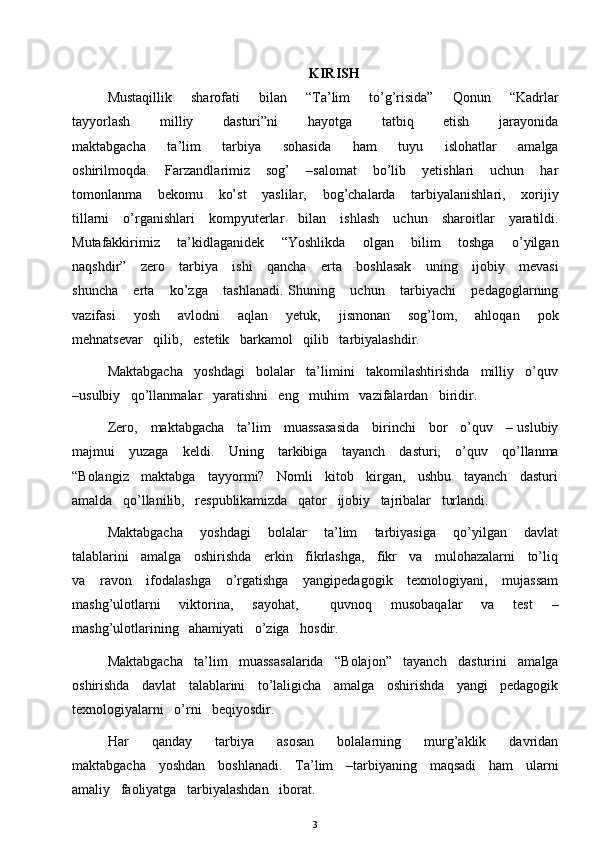 KIRISH
Mustaqillik       sharofati       bilan       “Ta’lim       to’g’risida”       Qonun       “Kadrlar
tayyorlash            milliy            dasturi”ni             hayotga           tatbiq            etish           jarayonida
maktabgacha       ta’lim       tarbiya       sohasida       ham       tuyu       islohatlar       amalga
oshirilmoqda.       Farzandlarimiz       sog’       –salomat       bo’lib       yetishlari       uchun       har
tomonlanma       bekomu       ko’st       yaslilar,       bog’chalarda       tarbiyalanishlari,       xorijiy
tillarni     o’rganishlari     kompyuterlar     bilan     ishlash     uchun     sharoitlar     yaratildi.
Mutafakkirimiz       ta’kidlaganidek       “Yoshlikda       olgan       bilim       toshga       o’yilgan
naqshdir”     zero     tarbiya     ishi      qancha     erta     boshlasak      uning     ijobiy     mevasi
shuncha       erta       ko’zga       tashlanadi.   Shuning       uchun       tarbiyachi       pedagoglarning
vazifasi       yosh       avlodni       aqlan       yetuk,       jismonan       sog’lom,       ahloqan       pok
mehnatsevar   qilib,   estetik   barkamol   qilib   tarbiyalashdir. 
Maktabgacha   yoshdagi   bolalar   ta’limini   takomilashtirishda   milliy   o’quv
–usulbiy   qo’llanmalar   yaratishni   eng   muhim   vazifalardan   biridir. 
Zero,     maktabgacha     ta’lim     muassasasida     birinchi     bor     o’quv     – uslubiy
majmui     yuzaga     keldi.     Uning     tarkibiga     tayanch     dasturi,     o’quv     qo’llanma
“Bolangiz   maktabga   tayyormi?   Nomli   kitob   kirgan,   ushbu   tayanch   dasturi
amalda   qo’llanilib,   respublikamizda   qator   ijobiy   tajribalar   turlandi. 
Maktabgacha       yoshdagi       bolalar       ta’lim       tarbiyasiga       qo’yilgan       davlat
talablarini   amalga   oshirishda   erkin   fikrlashga,   fikr   va   mulohazalarni   to’liq
va     ravon     ifodalashga      o’rgatishga      yangipedagogik     texnologiyani,     mujassam
mashg’ulotlarni       viktorina,       sayohat,           quvnoq       musobaqalar       va       test       –
mashg’ulotlarining   ahamiyati   o’ziga   hosdir. 
Maktabgacha   ta’lim   muassasalarida   “Bolajon”   tayanch   dasturini   amalga
oshirishda   davlat   talablarini   to’laligicha   amalga   oshirishda   yangi   pedagogik
texnologiyalarni   o’rni   beqiyosdir. 
Har       qanday       tarbiya       asosan       bolalarning       murg’aklik       davridan
maktabgacha     yoshdan     boshlanadi.     Ta’lim     –tarbiyaning     maqsadi     ham     ularni
amaliy   faoliyatga   tarbiyalashdan   iborat. 
3 