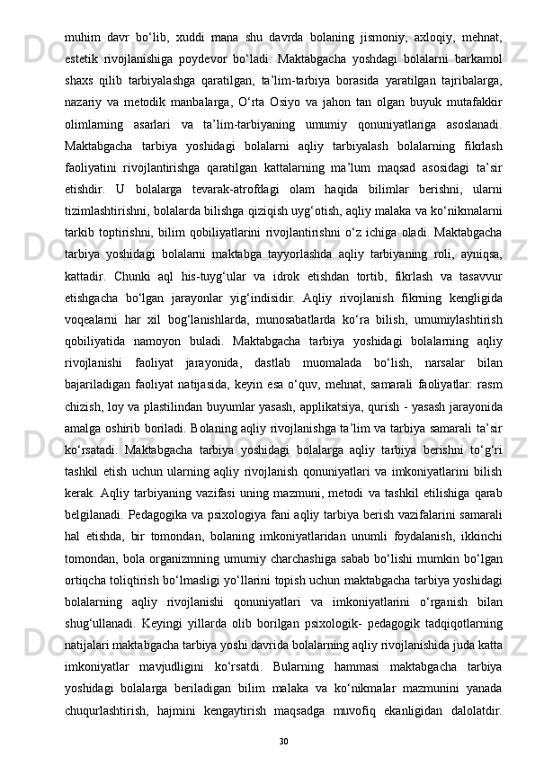 muhim   davr   bo‘lib,   xuddi   mana   shu   davrda   bolaning   jismoniy,   axloqiy,   mehnat,
estetik   rivojlanishiga   poydevor   bo‘ladi.   Maktabgacha   yoshdagi   bolalarni   barkamol
shaxs   qilib   tarbiyalashga   qaratilgan,   ta’lim-tarbiya   borasida   yaratilgan   tajribalarga,
nazariy   va   metodik   manbalarga,   O‘rta   Osiyo   va   jahon   tan   olgan   buyuk   mutafakkir
olimlarning   asarlari   va   ta’lim-tarbiyaning   umumiy   qonuniyatlariga   asoslanadi.
Maktabgacha   tarbiya   yoshidagi   bolalarni   aqliy   tarbiyalash   bolalarning   fikrlash
faoliyatini   rivojlantirishga   qaratilgan   kattalarning   ma’lum   maqsad   asosidagi   ta’sir
etishdir.   U   bolalarga   tevarak-atrofdagi   olam   haqida   bilimlar   berishni,   ularni
tizimlashtirishni, bolalarda bilishga qiziqish uyg‘otish, aqliy malaka va ko‘nikmalarni
tarkib   toptirishni,   bilim   qobiliyatlarini   rivojlantirishni   o‘z   ichiga   oladi.   Maktabgacha
tarbiya   yoshidagi   bolalarni   maktabga   tayyorlashda   aqliy   tarbiyaning   roli,   ayniqsa,
kattadir.   Chunki   aql   his-tuyg‘ular   va   idrok   etishdan   tortib,   fikrlash   va   tasavvur
etishgacha   bo‘lgan   jarayonlar   yig‘indisidir.   Aqliy   rivojlanish   fikrning   kengligida
voqealarni   har   xil   bog‘lanishlarda,   munosabatlarda   ko‘ra   bilish,   umumiylashtirish
qobiliyatida   namoyon   buladi.   Maktabgacha   tarbiya   yoshidagi   bolalarning   aqliy
rivojlanishi   faoliyat   jarayonida,   dastlab   muomalada   bo‘lish,   narsalar   bilan
bajariladigan   faoliyat   natijasida,   keyin   esa   o‘quv,   mehnat,   samarali   faoliyatlar:   rasm
chizish, loy va plastilindan buyumlar yasash, applikatsiya, qurish - yasash jarayonida
amalga oshirib boriladi. Bolaning aqliy rivojlanishga ta’lim va tarbiya samarali ta’sir
ko‘rsatadi.   Maktabgacha   tarbiya   yoshidagi   bolalarga   aqliy   tarbiya   berishni   to‘g‘ri
tashkil   etish   uchun   ularning   aqliy   rivojlanish   qonuniyatlari   va   imkoniyatlarini   bilish
kerak.   Aqliy   tarbiyaning   vazifasi   uning   mazmuni,   metodi   va   tashkil   etilishiga   qarab
belgilanadi. Pedagogika va psixologiya fani  aqliy tarbiya berish vazifalarini samarali
hal   etishda,   bir   tomondan,   bolaning   imkoniyatlaridan   unumli   foydalanish,   ikkinchi
tomondan,   bola   organizmning   umumiy   charchashiga   sabab   bo‘lishi   mumkin   bo‘lgan
ortiqcha toliqtirish bo‘lmasligi yo‘llarini topish uchun maktabgacha tarbiya yoshidagi
bolalarning   aqliy   rivojlanishi   qonuniyatlari   va   imkoniyatlarini   o‘rganish   bilan
shug‘ullanadi.   Keyingi   yillarda   olib   borilgan   psixologik-   pedagogik   tadqiqotlarning
natijalari maktabgacha tarbiya yoshi davrida bolalarning aqliy rivojlanishida juda katta
imkoniyatlar   mavjudligini   ko‘rsatdi.   Bularning   hammasi   maktabgacha   tarbiya
yoshidagi   bolalarga   beriladigan   bilim   malaka   va   ko‘nikmalar   mazmunini   yanada
chuqurlashtirish,   hajmini   kengaytirish   maqsadga   muvofiq   ekanligidan   dalolatdir.
30 