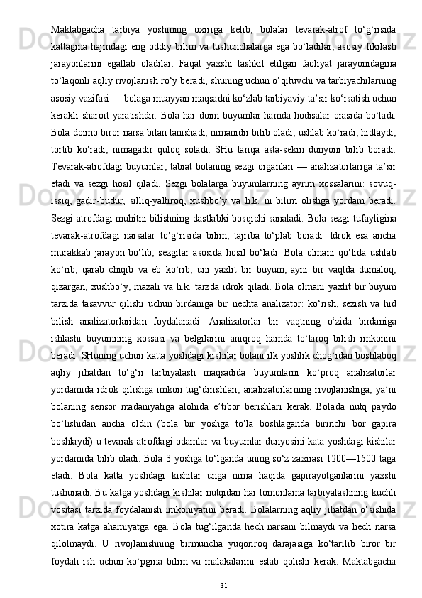 Maktabgacha   tarbiya   yoshining   oxiriga   kelib,   bolalar   tevarak-atrof   to‘g‘risida
kattagina hajmdagi  eng oddiy bilim  va tushunchalarga  ega bo‘ladilar, asosiy  fikrlash
jarayonlarini   egallab   oladilar.   Faqat   yaxshi   tashkil   etilgan   faoliyat   jarayonidagina
to‘laqonli aqliy rivojlanish ro‘y beradi, shuning uchun o‘qituvchi va tarbiyachilarning
asosiy vazifasi — bolaga muayyan maqsadni ko‘zlab tarbiyaviy ta’sir ko‘rsatish uchun
kerakli sharoit yaratishdir. Bola har doim  buyumlar  hamda hodisalar  orasida bo‘ladi.
Bola doimo biror narsa bilan tanishadi, nimanidir bilib oladi, ushlab ko‘radi, hidlaydi,
tortib   ko‘radi,   nimagadir   quloq   soladi.   SHu   tariqa   asta-sekin   dunyoni   bilib   boradi.
Tevarak-atrofdagi   buyumlar,  tabiat  bolaning  sezgi  organlari  —  analizatorlariga  ta’sir
etadi   va   sezgi   hosil   qiladi.   Sezgi   bolalarga   buyumlarning   ayrim   xossalarini:   sovuq-
issiq,   gadir-budur,   silliq-yaltiroq,   xushbo‘y   va   h.k.   ni   bilim   olishga   yordam   beradi.
Sezgi atrofdagi muhitni bilishning dastlabki  bosqichi  sanaladi. Bola sezgi  tufayligina
tevarak-atrofdagi   narsalar   to‘g‘risida   bilim,   tajriba   to‘plab   boradi.   Idrok   esa   ancha
murakkab   jarayon   bo‘lib,   sezgilar   asosida   hosil   bo‘ladi.   Bola   olmani   qo‘lida   ushlab
ko‘rib,   qarab   chiqib   va   eb   ko‘rib,   uni   yaxlit   bir   buyum,   ayni   bir   vaqtda   dumaloq,
qizargan, xushbo‘y, mazali  va h.k. tarzda idrok qiladi. Bola olmani  yaxlit  bir buyum
tarzida   tasavvur   qilishi   uchun   birdaniga   bir   nechta   analizator:   ko‘rish,   sezish   va   hid
bilish   analizatorlaridan   foydalanadi.   Analizatorlar   bir   vaqtning   o‘zida   birdaniga
ishlashi   buyumning   xossasi   va   belgilarini   aniqroq   hamda   to‘laroq   bilish   imkonini
beradi. SHuning uchun katta yoshdagi kishilar bolani ilk yoshlik chog‘idan boshlaboq
aqliy   jihatdan   to‘g‘ri   tarbiyalash   maqsadida   buyumlarni   ko‘proq   analizatorlar
yordamida   idrok   qilishga   imkon   tug‘dirishlari,   analizatorlarning   rivojlanishiga,   ya’ni
bolaning   sensor   madaniyatiga   alohida   e’tibor   berishlari   kerak.   Bolada   nutq   paydo
bo‘lishidan   ancha   oldin   (bola   bir   yoshga   to‘la   boshlaganda   birinchi   bor   gapira
boshlaydi) u tevarak-atrofdagi odamlar va buyumlar dunyosini kata yoshdagi kishilar
yordamida bilib oladi. Bola 3 yoshga to‘lganda uning so‘z zaxirasi  1200—1500 taga
etadi.   Bola   katta   yoshdagi   kishilar   unga   nima   haqida   gapirayotganlarini   yaxshi
tushunadi. Bu katga yoshdagi kishilar nutqidan har tomonlama tarbiyalashning kuchli
vositasi   tarzida   foydalanish   imkoniyatini   beradi.   Bolalarning   aqliy   jihatdan   o‘sishida
xotira   katga   ahamiyatga   ega.   Bola   tug‘ilganda   hech   narsani   bilmaydi   va   hech   narsa
qilolmaydi.   U   rivojlanishning   birmuncha   yuqoriroq   darajasiga   ko‘tarilib   biror   bir
foydali   ish   uchun   ko‘pgina   bilim   va   malakalarini   eslab   qolishi   kerak.   Maktabgacha
31 