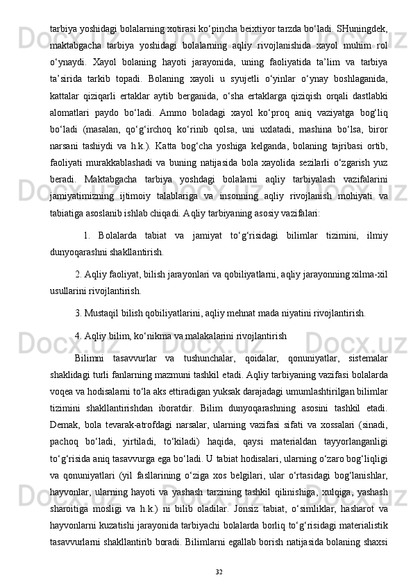 tarbiya yoshidagi bolalarning xotirasi ko‘pincha beixtiyor tarzda bo‘ladi. SHuningdek,
maktabgacha   tarbiya   yoshidagi   bolalarning   aqliy   rivojlanishida   xayol   muhim   rol
o‘ynaydi.   Xayol   bolaning   hayoti   jarayonida,   uning   faoliyatida   ta’lim   va   tarbiya
ta’sirida   tarkib   topadi.   Bolaning   xayoli   u   syujetli   o‘yinlar   o‘ynay   boshlaganida,
kattalar   qiziqarli   ertaklar   aytib   berganida,   o‘sha   ertaklarga   qiziqish   orqali   dastlabki
alomatlari   paydo   bo‘ladi.   Ammo   boladagi   xayol   ko‘proq   aniq   vaziyatga   bog‘liq
bo‘ladi   (masalan,   qo‘g‘irchoq   ko‘rinib   qolsa,   uni   uxlatadi,   mashina   bo‘lsa,   biror
narsani   tashiydi   va   h.k.).   Katta   bog‘cha   yoshiga   kelganda,   bolaning   tajribasi   ortib,
faoliyati   murakkablashadi   va   buning   natijasida   bola   xayolida   sezilarli   o‘zgarish   yuz
beradi.   Maktabgacha   tarbiya   yoshdagi   bolalarni   aqliy   tarbiyalash   vazifalarini
jamiyatimizning   ijtimoiy   talablariga   va   insonning   aqliy   rivojlanish   mohiyati   va
tabiatiga asoslanib ishlab chiqadi. Aqliy tarbiyaning asosiy vazifalari:
  1.   Bolalarda   tabiat   va   jamiyat   to‘g‘risidagi   bilimlar   tizimini,   ilmiy
dunyoqarashni shakllantirish. 
2. Aqliy faoliyat, bilish jarayonlari va qobiliyatlarni, aqliy jarayonning xilma-xil
usullarini rivojlantirish. 
3. Mustaqil bilish qobiliyatlarini, aqliy mehnat mada niyatini rivojlantirish. 
4. Aqliy bilim, ko‘nikma va malakalarini rivojlantirish 
Bilimni   tasavvurlar   va   tushunchalar,   qoidalar,   qonuniyatlar,   sistemalar
shaklidagi turli fanlarning mazmuni tashkil etadi. Aqliy tarbiyaning vazifasi bolalarda
voqea va hodisalarni to‘la aks ettiradigan yuksak darajadagi umumlashtirilgan bilimlar
tizimini   shakllantirishdan   iboratdir.   Bilim   dunyoqarashning   asosini   tashkil   etadi.
Demak,   bola   tevarak-atrofdagi   narsalar,   ularning   vazifasi   sifati   va   xossalari   (sinadi,
pachoq   bo‘ladi,   yirtiladi,   to‘kiladi)   haqida,   qaysi   materialdan   tayyorlanganligi
to‘g‘risida aniq tasavvurga ega bo‘ladi. U tabiat hodisalari, ularning o‘zaro bog‘liqligi
va   qonuniyatlari   (yil   fasllarining   o‘ziga   xos   belgilari,   ular   o‘rtasidagi   bog‘lanishlar,
hayvonlar,   ularning   hayoti   va   yashash   tarzining   tashkil   qilinishiga,   xulqiga,   yashash
sharoitiga   mosligi   va   h.k.)   ni   bilib   oladilar.   Jonsiz   tabiat,   o‘simliklar,   hasharot   va
hayvonlarni kuzatishi jarayonida tarbiyachi bolalarda borliq to‘g‘risidagi materialistik
tasavvurlarni shakllantirib boradi. Bilimlarni egallab borish natijasida bolaning shaxsi
32 