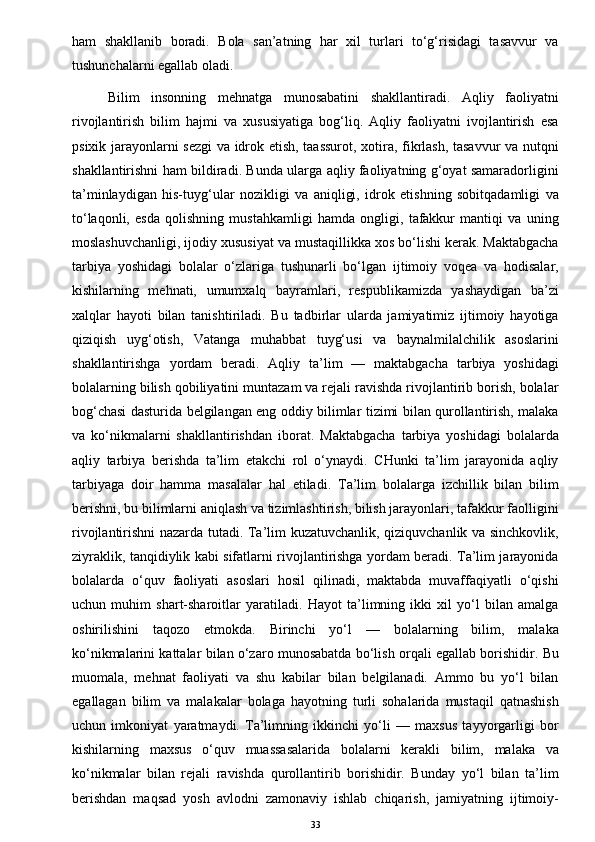 ham   shakllanib   boradi.   Bola   san’atning   har   xil   turlari   to‘g‘risidagi   tasavvur   va
tushunchalarni egallab oladi. 
Bilim   insonning   mehnatga   munosabatini   shakllantiradi.   Aqliy   faoliyatni
rivojlantirish   bilim   hajmi   va   xususiyatiga   bog‘liq.   Aqliy   faoliyatni   ivojlantirish   esa
psixik jarayonlarni sezgi va idrok etish, taassurot, xotira, fikrlash, tasavvur  va nutqni
shakllantirishni ham bildiradi. Bunda ularga aqliy faoliyatning g‘oyat samaradorligini
ta’minlaydigan   his-tuyg‘ular   nozikligi   va   aniqligi,   idrok   etishning   sobitqadamligi   va
to‘laqonli,   esda   qolishning   mustahkamligi   hamda   ongligi,   tafakkur   mantiqi   va   uning
moslashuvchanligi, ijodiy xususiyat va mustaqillikka xos bo‘lishi kerak. Maktabgacha
tarbiya   yoshidagi   bolalar   o‘zlariga   tushunarli   bo‘lgan   ijtimoiy   voqea   va   hodisalar,
kishilarning   mehnati,   umumxalq   bayramlari,   respublikamizda   yashaydigan   ba’zi
xalqlar   hayoti   bilan   tanishtiriladi.   Bu   tadbirlar   ularda   jamiyatimiz   ijtimoiy   hayotiga
qiziqish   uyg‘otish,   Vatanga   muhabbat   tuyg‘usi   va   baynalmilalchilik   asoslarini
shakllantirishga   yordam   beradi.   Aqliy   ta’lim   —   maktabgacha   tarbiya   yoshidagi
bolalarning bilish qobiliyatini muntazam va rejali ravishda rivojlantirib borish, bolalar
bog‘chasi dasturida belgilangan eng oddiy bilimlar tizimi bilan qurollantirish, malaka
va   ko‘nikmalarni   shakllantirishdan   iborat.   Maktabgacha   tarbiya   yoshidagi   bolalarda
aqliy   tarbiya   berishda   ta’lim   etakchi   rol   o‘ynaydi.   CHunki   ta’lim   jarayonida   aqliy
tarbiyaga   doir   hamma   masalalar   hal   etiladi.   Ta’lim   bolalarga   izchillik   bilan   bilim
berishni, bu bilimlarni aniqlash va tizimlashtirish, bilish jarayonlari, tafakkur faolligini
rivojlantirishni nazarda tutadi. Ta’lim kuzatuvchanlik, qiziquvchanlik va sinchkovlik,
ziyraklik, tanqidiylik kabi sifatlarni rivojlantirishga yordam beradi. Ta’lim jarayonida
bolalarda   o‘quv   faoliyati   asoslari   hosil   qilinadi,   maktabda   muvaffaqiyatli   o‘qishi
uchun   muhim   shart-sharoitlar   yaratiladi.   Hayot   ta’limning   ikki   xil   yo‘l   bilan   amalga
oshirilishini   taqozo   etmokda.   Birinchi   yo‘l   —   bolalarning   bilim,   malaka
ko‘nikmalarini kattalar bilan o‘zaro munosabatda bo‘lish orqali egallab borishidir. Bu
muomala,   mehnat   faoliyati   va   shu   kabilar   bilan   belgilanadi.   Ammo   bu   yo‘l   bilan
egallagan   bilim   va   malakalar   bolaga   hayotning   turli   sohalarida   mustaqil   qatnashish
uchun   imkoniyat   yaratmaydi.   Ta’limning   ikkinchi   yo‘li   —   maxsus   tayyorgarligi   bor
kishilarning   maxsus   o‘quv   muassasalarida   bolalarni   kerakli   bilim,   malaka   va
ko‘nikmalar   bilan   rejali   ravishda   qurollantirib   borishidir.   Bunday   yo‘l   bilan   ta’lim
berishdan   maqsad   yosh   avlodni   zamonaviy   ishlab   chiqarish,   jamiyatning   ijtimoiy-
33 