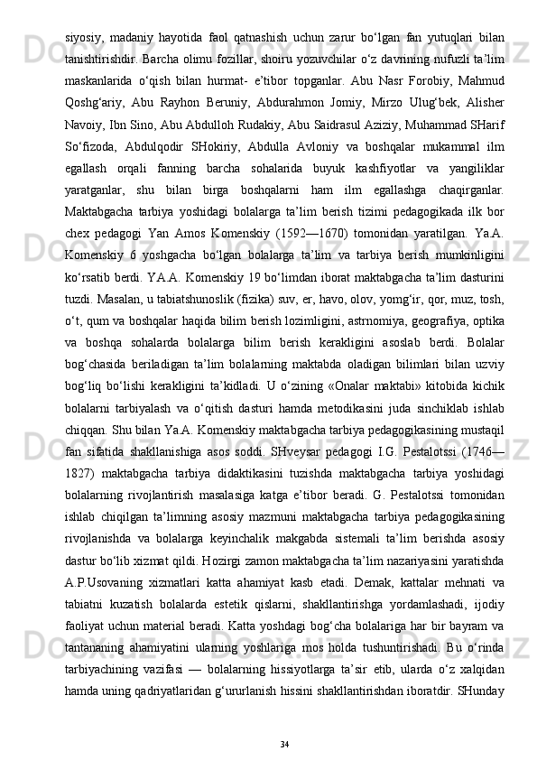 siyosiy,   madaniy   hayotida   faol   qatnashish   uchun   zarur   bo‘lgan   fan   yutuqlari   bilan
tanishtirishdir. Barcha olimu fozillar, shoiru yozuvchilar  o‘z davrining nufuzli  ta’lim
maskanlarida   o‘qish   bilan   hurmat-   e’tibor   topganlar.   Abu   Nasr   Forobiy,   Mahmud
Qoshg‘ariy,   Abu   Rayhon   Beruniy,   Abdurahmon   Jomiy,   Mirzo   Ulug‘bek,   Alisher
Navoiy, Ibn Sino, Abu Abdulloh Rudakiy, Abu Saidrasul Aziziy, Muhammad SHarif
So‘fizoda,   Abdulqodir   SHokiriy,   Abdulla   Avloniy   va   boshqalar   mukammal   ilm
egallash   orqali   fanning   barcha   sohalarida   buyuk   kashfiyotlar   va   yangiliklar
yaratganlar,   shu   bilan   birga   boshqalarni   ham   ilm   egallashga   chaqirganlar.
Maktabgacha   tarbiya   yoshidagi   bolalarga   ta’lim   berish   tizimi   pedagogikada   ilk   bor
chex   pedagogi   Yan   Amos   Komenskiy   (1592—1670)   tomonidan   yaratilgan.   Ya.A.
Komenskiy   6   yoshgacha   bo‘lgan   bolalarga   ta’lim   va   tarbiya   berish   mumkinligini
ko‘rsatib berdi. YA.A. Komenskiy 19 bo‘limdan iborat maktabgacha ta’lim dasturini
tuzdi. Masalan, u tabiatshunoslik (fizika) suv, er, havo, olov, yomg‘ir, qor, muz, tosh,
o‘t, qum va boshqalar haqida bilim berish lozimligini, astrnomiya, geografiya, optika
va   boshqa   sohalarda   bolalarga   bilim   berish   kerakligini   asoslab   berdi.   Bolalar
bog‘chasida   beriladigan   ta’lim   bolalarning   maktabda   oladigan   bilimlari   bilan   uzviy
bog‘liq   bo‘lishi   kerakligini   ta’kidladi.   U   o‘zining   «Onalar   maktabi»   kitobida   kichik
bolalarni   tarbiyalash   va   o‘qitish   dasturi   hamda   metodikasini   juda   sinchiklab   ishlab
chiqqan. Shu bilan Ya.A. Komenskiy maktabgacha tarbiya pedagogikasining mustaqil
fan   sifatida   shakllanishiga   asos   soddi.   SHveysar   pedagogi   I.G.   Pestalotssi   (1746—
1827)   maktabgacha   tarbiya   didaktikasini   tuzishda   maktabgacha   tarbiya   yoshidagi
bolalarning   rivojlantirish   masalasiga   katga   e’tibor   beradi.   G.   Pestalotssi   tomonidan
ishlab   chiqilgan   ta’limning   asosiy   mazmuni   maktabgacha   tarbiya   pedagogikasining
rivojlanishda   va   bolalarga   keyinchalik   makgabda   sistemali   ta’lim   berishda   asosiy
dastur bo‘lib xizmat qildi. Hozirgi zamon maktabgacha ta’lim nazariyasini yaratishda
A.P.Usovaning   xizmatlari   katta   ahamiyat   kasb   etadi.   Demak,   kattalar   mehnati   va
tabiatni   kuzatish   bolalarda   estetik   qislarni,   shakllantirishga   yordamlashadi,   ijodiy
faoliyat  uchun   material  beradi.  Katta  yoshdagi  bog‘cha  bolalariga  har   bir  bayram   va
tantananing   ahamiyatini   ularning   yoshlariga   mos   holda   tushuntirishadi.   Bu   o‘rinda
tarbiyachining   vazifasi   —   bolalarning   hissiyotlarga   ta’sir   etib,   ularda   o‘z   xalqidan
hamda uning qadriyatlaridan g‘ururlanish hissini shakllantirishdan iboratdir. SHunday
34