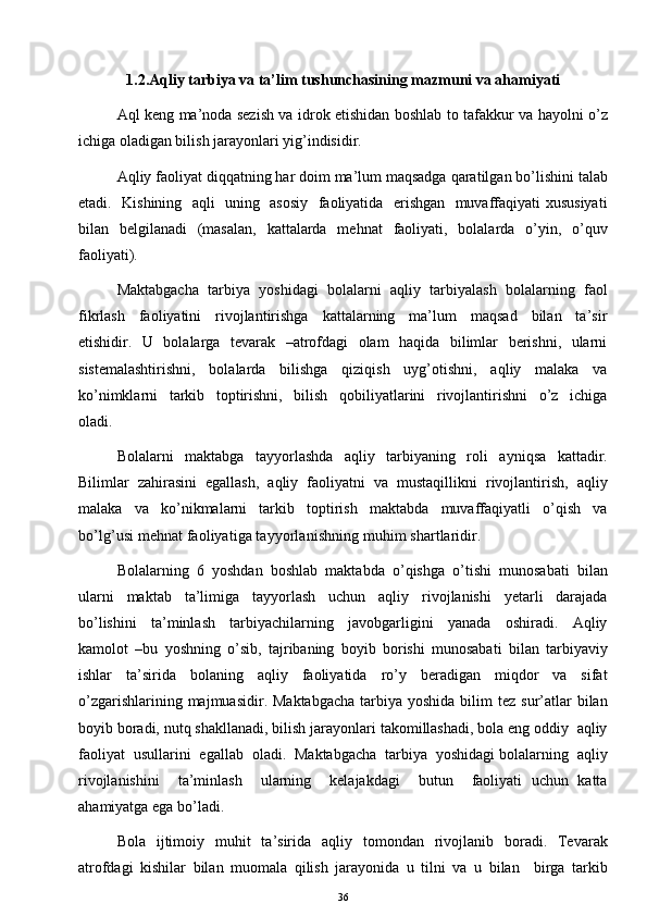 1.2.Aqliy tarbiya va ta’lim tushunchasining mazmuni va ahamiyati
Aql keng ma’noda sezish va idrok etishidan boshlab to tafakkur va hayolni o’z
ichiga oladigan bilish jarayonlari yig’indisidir. 
Aqliy faoliyat diqqatning har doim ma’lum maqsadga qaratilgan bo’lishini talab
etadi.   Kishining   aqli   uning   asosiy   faoliyatida   erishgan   muvaffaqiyati xususiyati
bilan   belgilanadi   (masalan,   kattalarda   mehnat   faoliyati,   bolalarda   o’yin,   o’quv
faoliyati). 
Maktabgacha   tarbiya   yoshidagi   bolalarni   aqliy   tarbiyalash   bolalarning   faol
fikrlash     faoliyatini     rivojlantirishga     kattalarning     ma’lum     maqsad     bilan     ta’sir
etishidir.   U   bolalarga   tevarak   –atrofdagi   olam   haqida   bilimlar   berishni,   ularni
sistemalashtirishni,     bolalarda     bilishga     qiziqish     uyg’otishni,     aqliy     malaka     va
ko’nimklarni     tarkib     toptirishni,     bilish     qobiliyatlarini     rivojlantirishni     o’z     ichiga
oladi. 
Bolalarni     maktabga     tayyorlashda     aqliy     tarbiyaning     roli     ayniqsa     kattadir.
Bilimlar   zahirasini   egallash,   aqliy   faoliyatni   va   mustaqillikni   rivojlantirish,   aqliy
malaka     va     ko’nikmalarni     tarkib     toptirish     maktabda     muvaffaqiyatli     o’qish     va
bo’lg’usi mehnat faoliyatiga tayyorlanishning muhim shartlaridir. 
Bolalarning   6   yoshdan   boshlab   maktabda   o’qishga   o’tishi   munosabati   bilan
ularni     maktab     ta’limiga     tayyorlash     uchun     aqliy     rivojlanishi     yetarli     darajada
bo’lishini     ta’minlash     tarbiyachilarning     javobgarligini     yanada     oshiradi.     Aqliy
kamolot   –bu   yoshning   o’sib,   tajribaning   boyib   borishi   munosabati   bilan   tarbiyaviy
ishlar     ta’sirida     bolaning     aqliy     faoliyatida     ro’y     beradigan     miqdor     va     sifat
o’zgarishlarining  majmuasidir. Maktabgacha   tarbiya yoshida  bilim  tez  sur’atlar  bilan
boyib boradi, nutq shakllanadi, bilish jarayonlari takomillashadi, bola eng oddiy  aqliy
faoliyat  usullarini  egallab  oladi.  Maktabgacha  tarbiya  yoshidagi bolalarning  aqliy
rivojlanishini     ta’minlash     ularning     kelajakdagi     butun     faoliyati   uchun   katta
ahamiyatga ega bo’ladi.
Bola   ijtimoiy   muhit   ta’sirida   aqliy   tomondan   rivojlanib   boradi.   Tevarak
atrofdagi   kishilar   bilan   muomala   qilish   jarayonida   u   tilni   va   u   bilan     birga   tarkib
36 