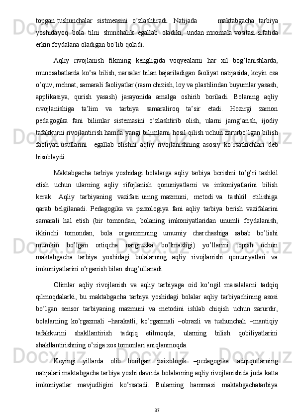 topgan tushunchalar   sistmeasini    o’zlashtiradi.   Natijada                  maktabgacha   tarbiya
yoshidayoq  bola  tilni  shunchalik  egallab  oladiki,  undan muomala vositasi sifatida
erkin foydalana oladigan bo’lib qoladi. 
Aqliy   rivojlanish   fikrning   kengligida   voqyealarni   har   xil   bog’lanishlarda,
munosabatlarda ko’ra bilish, narsalar bilan bajariladigan faoliyat natijasida, keyin esa
o’quv, mehnat, samarali faoliyatlar (rasm chizish, loy va plastilindan buyumlar yasash,
applikasiya,   qurish   yasash)   jarayonida   amalga   oshirib   boriladi.   Bolaning   aqliy
rivojlanishiga     ta’lim     va     tarbiya     samaraliroq     ta’sir     etadi.     Hozirgi     zamon
pedagogika   fani   bilimlar   sistemasini   o’zlashtirib   olish,   ularni   jamg’arish,   ijodiy
tafakkurni rivojlantirish hamda yangi bilimlarni hosil qilish uchun zarurbo’lgan bilish
faoliyati usullarini    egallab  olishni  aqliy  rivojlanishning  asosiy  ko’rsatkichlari  deb
hisoblaydi. 
Maktabgacha   tarbiya   yoshidagi   bolalarga   aqliy   tarbiya   berishni   to’g’ri   tashkil
etish     uchun     ularning     aqliy     rifojlanish     qonuniyatlarni     va     imkoniyatlarini     bilish
kerak.     Aqliy     tarbiyaning     vazifasi   uinng   mazmuni,     metodi   va     tashkil     etilishiga
qarab   belgilanadi.   Pedagogika   va   psixologiya   fani   aqliy   tarbiya   berish   vazifalarini
samarali   hal   etish   (bir   tomondan,   bolaning   imkoniyatlaridan   unumli   foydalanish,
ikkinchi     tomondan,     bola     organizmning     umumiy     charchashiga     sabab     bo’lishi
mumkin     bo’lgan     ortiqcha     nargruzka     bo’lmasligi)     yo’llarini     topish     uchun
maktabgacha     tarbiya     yoshidagi     bolalarning     aqliy     rivojlanishi     qonuniyatlari     va
imkoniyatlarini o’rganish bilan shug’ullanadi.  
Olimlar   aqliy   rivojlanish   va   aqliy   tarbiyaga   oid   ko’ngil   masalalarni   tadqiq
qilmoqdalarki,   bu   maktabgacha   tarbiya   yoshidagi   bolalar   aqliy   tarbiyachining   asosi
bo’lgan   sensor   tarbiyaning   mazmuni   va   metodini   ishlab   chiqish   uchun   zarurdir,
bolalarning   ko’rgazmali   –harakatli,   ko’rgazmali   –obrazli   va   tushunchali   –mantiqiy
tafakkurini     shakllantirish     tadqiq     etilmoqda,     ularning     bilish     qobiliyatlarini
shakllantirishning o’ziga xos tomonlari aniqlanmoqda. 
Keyingi     yillarda     olib     borilgan     psixologik     –pedagogika     tadqiqotlarning
natijalari maktabgacha tarbiya yoshi davrida bolalarning aqliy rivojlanishida juda katta
imkoniyatlar     mavjudligini     ko’rsatadi.     Bularning     hammasi     maktabgachatarbiya
37 