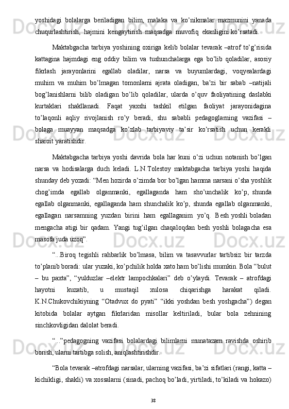 yoshidagi   bolalarga   beriladigan   bilim,   malaka   va   ko’nikmalar   mazmunini   yanada
chuqurlashtirish,  hajmini  kengaytirish  maqsadga  muvofiq  ekanligini ko’rsatadi. 
Maktabgacha   tarbiya   yoshining   oxiriga   kelib   bolalar   tevarak   –atrof   to’g’risida
kattagina   hajmdagi   eng   oddiy   bilim   va   tushunchalarga   ega   bo’lib   qoladilar,   asosiy
fikrlash     jarayonlarini     egallab     oladilar,     narsa     va     buyumlardagi,     voqyealardagi
muhim   va   muhim   bo’lmagan   tomonlarni   ajrata   oladigan,   ba’zi   bir   sabab   –natijali
bog’lanishlarni   bilib   oladigan   bo’lib   qoladilar,   ularda   o’quv   faoliyatining   daslabki
kurtaklari     shakllanadi.     Faqat     yaxshi     tashkil     etilgan     faoliyat     jarayonidagina
to’laqonli    aqliy   rivojlanish   ro’y   beradi,   shu   sababli    pedagoglarning   vazifasi    –
bolaga     muayyan     maqsadga     ko’zlab     tarbiyaviy     ta’sir     ko’rsatish     uchun     kerakli
sharoit yaratishdir. 
Maktabgacha   tarbiya   yoshi   davrida   bola   har   kuni   o’zi   uchun   notanish   bo’lgan
narsa   va   hodisalarga   duch   keladi.   L.N.Tolestoy   maktabgacha   tarbiya   yoshi   haqida
shunday deb yozadi: “Men hozirda o’zimda bor bo’lgan hamma narsani o’sha yoshlik
chog’imda     egallab     olganmanki,     egallaganda     ham     sho’unchalik     ko’p,   shunda
egallab   olganmanki,   egallaganda   ham   shunchalik   ko’p,   shunda   egallab   olganmanki,
egallagan   narsamning   yuzdan   birini   ham   egallaganim   yo’q.   Besh yoshli boladan
mengacha   atigi   bir   qadam.   Yangi   tug’ilgan   chaqaloqdan   besh   yoshli   bolagacha   esa
masofa juda uzoq”. 
“...Biroq   tegishli   rahbarlik   bo’lmasa,   bilim   va   tasavvurlar   tartibsiz   bir   tarzda
to’planib boradi: ular yuzaki, ko’pchilik holda xato ham bo’lishi mumkin. Bola “bulut
–   bu   paxta”,   “yulduzlar   –elektr   lampochkalari”   deb   o’ylaydi.   Tevarak   –   atrofdagi
hayotni     kuzatib,     u     mustaqil     xulosa     chiqarishga     harakat     qiladi.
K.N.Chukovchikiyning   “Otadvux   do   pyati”   “ikki   yoshdan   besh   yoshgacha”)   degan
kitobida     bolalar     aytgan     fikrlaridan     misollar     keltiriladi,     bular     bola     zehnining
sinchkovligidan dalolat beradi. 
“...”pedagogning   vazifasi   bolalardagi   bilimlarni   munatazam   ravishda   oshirib
borish, ularni tartibga solish, aniqlashtirishdir.
“Bola tevarak –atrofdagi narsalar, ularning vazifasi, ba’zi sifatlari (rangi, katta –
kichikligi, shakli) va xossalarni (sinadi, pachoq bo’ladi, yirtiladi, to’kiladi va hokazo)
38 