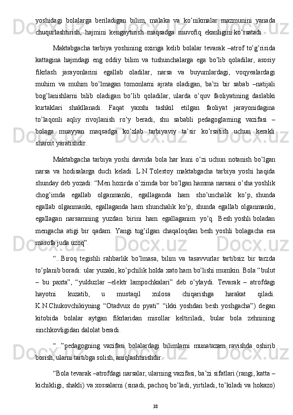 yoshidagi   bolalarga   beriladigan   bilim,   malaka   va   ko’nikmalar   mazmunini   yanada
chuqurlashtirish,  hajmini  kengaytirish  maqsadga  muvofiq  ekanligini ko’rsatadi. 
Maktabgacha   tarbiya   yoshining   oxiriga   kelib   bolalar   tevarak   –atrof   to’g’risida
kattagina   hajmdagi   eng   oddiy   bilim   va   tushunchalarga   ega   bo’lib   qoladilar,   asosiy
fikrlash     jarayonlarini     egallab     oladilar,     narsa     va     buyumlardagi,     voqyealardagi
muhim   va   muhim   bo’lmagan   tomonlarni   ajrata   oladigan,   ba’zi   bir   sabab   –natijali
bog’lanishlarni   bilib   oladigan   bo’lib   qoladilar,   ularda   o’quv   faoliyatining   daslabki
kurtaklari     shakllanadi.     Faqat     yaxshi     tashkil     etilgan     faoliyat     jarayonidagina
to’laqonli    aqliy   rivojlanish   ro’y   beradi,   shu   sababli    pedagoglarning   vazifasi    –
bolaga     muayyan     maqsadga     ko’zlab     tarbiyaviy     ta’sir     ko’rsatish     uchun     kerakli
sharoit yaratishdir. 
Maktabgacha   tarbiya   yoshi   davrida   bola   har   kuni   o’zi   uchun   notanish   bo’lgan
narsa   va   hodisalarga   duch   keladi.   L.N.Tolestoy   maktabgacha   tarbiya   yoshi   haqida
shunday deb yozadi: “Men hozirda o’zimda bor bo’lgan hamma narsani o’sha yoshlik
chog’imda     egallab     olganmanki,     egallaganda     ham     sho’unchalik     ko’p,   shunda
egallab   olganmanki,   egallaganda   ham   shunchalik   ko’p,   shunda   egallab   olganmanki,
egallagan   narsamning   yuzdan   birini   ham   egallaganim   yo’q.   Besh yoshli boladan
mengacha   atigi   bir   qadam.   Yangi   tug’ilgan   chaqaloqdan   besh   yoshli   bolagacha   esa
masofa juda uzoq”. 
“...Biroq   tegishli   rahbarlik   bo’lmasa,   bilim   va   tasavvurlar   tartibsiz   bir   tarzda
to’planib boradi: ular yuzaki, ko’pchilik holda xato ham bo’lishi mumkin. Bola “bulut
–   bu   paxta”,   “yulduzlar   –elektr   lampochkalari”   deb   o’ylaydi.   Tevarak   –   atrofdagi
hayotni     kuzatib,     u     mustaqil     xulosa     chiqarishga     harakat     qiladi.
K.N.Chukovchikiyning   “Otadvux   do   pyati”   “ikki   yoshdan   besh   yoshgacha”)   degan
kitobida     bolalar     aytgan     fikrlaridan     misollar     keltiriladi,     bular     bola     zehnining
sinchkovligidan dalolat beradi. 
“...”pedagogning   vazifasi   bolalardagi   bilimlarni   munatazam   ravishda   oshirib
borish, ularni tartibga solish, aniqlashtirishdir.
“Bola tevarak –atrofdagi narsalar, ularning vazifasi, ba’zi sifatlari (rangi, katta –
kichikligi, shakli) va xossalarni (sinadi, pachoq bo’ladi, yirtiladi, to’kiladi va hokazo)
38