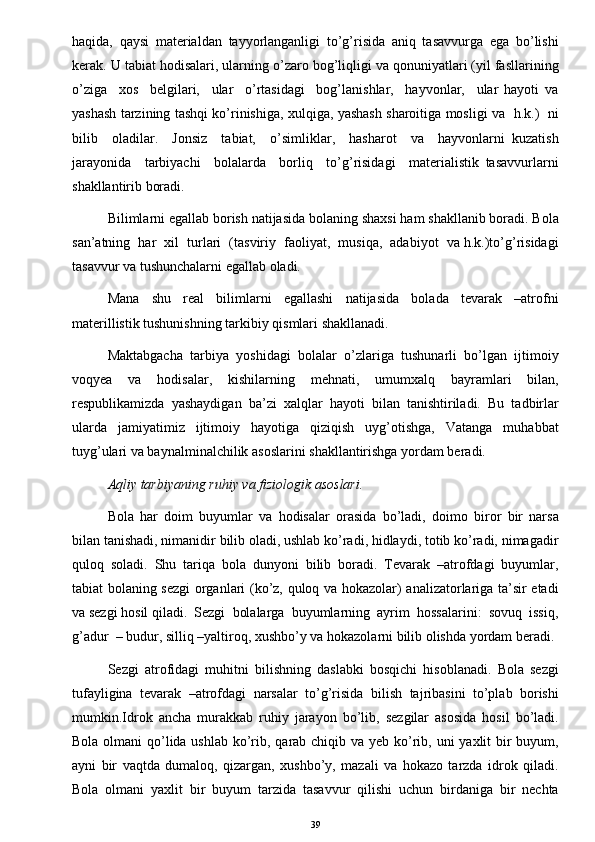 haqida,   qaysi   materialdan   tayyorlanganligi   to’g’risida   aniq   tasavvurga   ega   bo’lishi
kerak. U tabiat hodisalari, ularning o’zaro bog’liqligi va qonuniyatlari (yil fasllarining
o’ziga     xos     belgilari,     ular     o’rtasidagi     bog’lanishlar,     hayvonlar,     ular   hayoti   va
yashash tarzining tashqi ko’rinishiga, xulqiga, yashash sharoitiga mosligi va   h.k.)   ni
bilib     oladilar.     Jonsiz     tabiat,     o’simliklar,     hasharot     va     hayvonlarni   kuzatish
jarayonida     tarbiyachi     bolalarda     borliq     to’g’risidagi     materialistik   tasavvurlarni
shakllantirib boradi. 
Bilimlarni egallab borish natijasida bolaning shaxsi ham shakllanib boradi. Bola
san’atning  har  xil  turlari  (tasviriy  faoliyat,  musiqa,  adabiyot  va h.k.)to’g’risidagi
tasavvur va tushunchalarni egallab oladi. 
Mana     shu     real     bilimlarni     egallashi     natijasida     bolada     tevarak     –atrofni
materillistik tushunishning tarkibiy qismlari shakllanadi. 
Maktabgacha   tarbiya   yoshidagi   bolalar   o’zlariga   tushunarli   bo’lgan   ijtimoiy
voqyea     va     hodisalar,     kishilarning     mehnati,     umumxalq     bayramlari     bilan,
respublikamizda   yashaydigan   ba’zi   xalqlar   hayoti   bilan   tanishtiriladi.   Bu   tadbirlar
ularda     jamiyatimiz     ijtimoiy     hayotiga     qiziqish     uyg’otishga,     Vatanga     muhabbat
tuyg’ulari va baynalminalchilik asoslarini shakllantirishga yordam beradi. 
Aqliy tarbiyaning ruhiy va fiziologik asoslari.
Bola   har   doim   buyumlar   va   hodisalar   orasida   bo’ladi,   doimo   biror   bir   narsa
bilan tanishadi, nimanidir bilib oladi, ushlab ko’radi, hidlaydi, totib ko’radi, nimagadir
quloq   soladi.   Shu   tariqa   bola   dunyoni   bilib   boradi.   Tevarak   –atrofdagi   buyumlar,
tabiat bolaning sezgi organlari (ko’z, quloq va hokazolar) analizatorlariga ta’sir etadi
va sezgi hosil qiladi.  Sezgi  bolalarga  buyumlarning  ayrim  hossalarini:  sovuq  issiq,
g’adur  – budur, silliq –yaltiroq, xushbo’y va hokazolarni bilib olishda yordam beradi. 
Sezgi   atrofidagi   muhitni   bilishning   daslabki   bosqichi   hisoblanadi.   Bola   sezgi
tufayligina   tevarak   –atrofdagi   narsalar   to’g’risida   bilish   tajribasini   to’plab   borishi
mumkin.Idrok   ancha   murakkab   ruhiy   jarayon   bo’lib,   sezgilar   asosida   hosil   bo’ladi.
Bola olmani qo’lida ushlab ko’rib, qarab chiqib va yeb ko’rib, uni yaxlit  bir  buyum,
ayni   bir   vaqtda   dumaloq,   qizargan,   xushbo’y,   mazali   va   hokazo   tarzda   idrok   qiladi.
Bola   olmani   yaxlit   bir   buyum   tarzida   tasavvur   qilishi   uchun   birdaniga   bir   nechta
39 