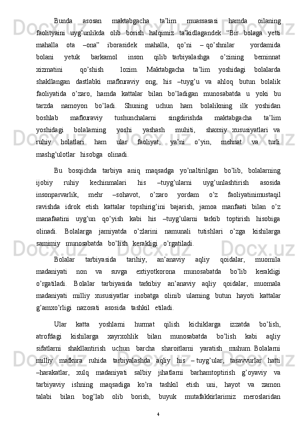 Bunda       asosan       maktabgacha       ta’lim       muassasasi       hamda       oilaning
faolityaini   uyg’unlikda   olib   borish   halqimiz   ta’kidlagandek   “Bir   bolaga   yetti
mahalla       ota       –ona”       iborasidek       mahalla,       qo’ni       –   qo’shnilar             yordamida
bolani      yetuk      barkamol      inson      qilib   tarbiyalashga      o’zining      beminnat
xizmatini             qo’shish             lozim.       Maktabgacha       ta’lim       yoshidagi       bolalarda
shakllangan   dastlabki   mafkuraviy   ong,   his   –tuyg’u   va   ahloq   butun   bolalik
faoliyatida   o’zaro,   hamda   kattalar   bilan   bo’ladigan   munosabatda   u   yoki   bu
tarzda       namoyon       bo’ladi.       Shuning       uchun       ham       bolalikning       ilk       yoshidan
boshlab       mafkuraviy       tushunchalarni       singdirishda       maktabgacha       ta’lim
yoshidagi      bolalarning      yoshi      yashash      muhiti,      shaxsiy   xususiyatlari   va
ruhiy       holatlari       ham       ular       faoliyat,       ya’ni       o’yin,       mehnat       va       turli
mashg’ulotlar   hisobga   olinadi. 
Bu   bosqichda   tarbiya   aniq   maqsadga   yo’naltirilgan   bo’lib,   bolalarning
ijobiy       ruhiy       kechinmalari       his       –tuyg’ularni       uyg’unlashtirish       asosida
insonparvarlik,       mehr       –sohavot,       o’zaro       yordam       o’z       faoliyatinimustaqil
ravishda   idrok   etish   kattalar   topshirig’ini   bajarish,   jamoa   manfaati   bilan   o’z
manafaatini    uyg’un    qo’yish    kabi    his    –tuyg’ularni    tarkib    toptirish    hisobiga
olinadi.     Bolalarga     jamiyatda     o’zlarini     namunali      tutishlari     o’zga     kishilarga
samimiy   munosabatda   bo’lish   kerakligi   o’rgatiladi.    
Bolalar       tarbiyasida       tarihiy,       an’anaviy       aqliy       qoidalar,       muomila
madaniyati       non       va       suvga       extiyotkorona       munosabatda       bo’lib       kerakligi
o’rgatiladi.     Bolalar     tarbiyasida     tarkibiy     an’anaviy     aqliy     qoidalar,     muomala
madaniyati   milliy   xususiyatlar   inobatga   olinib   ularning   butun   hayoti   kattalar
g’amxo’rligi   nazorati   asosida   tashkil   etiladi. 
Ular       katta       yoshlarni       hurmat       qilish       kichiklarga       izzatda       bo’lish,
atrofdagi       kishilarga       xayrxohlik       bilan       munosabatda       bo’lish       kabi       aqliy
sifatlarni     shakllantirish     uchun     barcha     sharoitlarni     yaratish     muhum. Bolalarni
milliy   mafkura   ruhida   tarbiyalashda   aqliy   his   – tuyg’ular,   tasavvurlar   hatti
–harakatlar,     xulq     madaniyati     salbiy     jihatlarni     barhamtoptirish     g’oyaviy     va
tarbiyaviy     ishning      maqsadiga      ko’ra     tashkil      etish      uni,     hayot      va     zamon
talabi       bilan       bog’lab       olib       borish,       buyuk       mutafakkirlarimiz       meroslaridan
4 