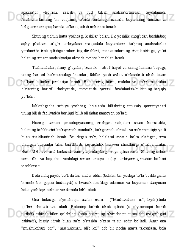 apalizator   –ko’rish,   sezish   va   hid   bilish   analizatorlaridan   foydalanadi.
Analizatorlarining   bir   vaqtining   o’zida   birdaniga   ishlashi   buyumning   hossasi   va
belgilarini aniqroq hamda to’laroq bilish imkonini beradi. 
Shuning   uchun   katta   yoshdagi   kishilar   bolani   ilk   yoshlik   chog’idan   boshlaboq
aqliy     jihatdan     to’g’ri     tarbiyalash     maqsadida     buyumlarni     ko’proq     analizatorlar
yordamida   irok   qilishga   imkon   tug’dirishlari,   analizatorlarning   rivojlanishiga,   ya’ni
bolaning sensor madaniyatiga aloxida extibor berishlari kerak. 
Tushunchalar,   ilmiy   g’oyalar,   tevarak   –   atrof   hayot   va   uning   hamma   boyligi,
uning   har   xil   ko’rinishidagi   bilimlar,   faktlar   yosh   avlod   o’zlashtirib   olish   lozim
bo’lgan   bilimlar   jumlasiga   kiradi.   Bolalarning   bilim,   malaka   va   ko’nikmalaridan
o’zlarning     har   xil     faoliyatida,     mexnatida     yaxshi     foydalanish-bilishning   haqiqiy
yo’lidir. 
Maktabgacha    tarbiya   yoshdagi    bolalarda   bilishning   umumiy   qonuniyatlari
uning bilish faoliyatida borliqni bilib olishdan namoyon bo’ladi.  
Hozirgi     zamon     psixologiyasining     erishgan     natijalari     shuni     ko’rsatdiki,
bolaning tafakkurini ko’rgazmali-xarakatli, ko’rgazmali-obrazli va so’z-mantiqiy yo’li
bilan   shakllantirish   kerak.   Bu   degan   so’z,   bolalarni   avvalo   ko’ra   oladigan,   seza
oladigan   buyumlar   bilan   tanishtirib,   keyinchilik   tasavvur   shakllariga   o’tish   mumkin
ekan. Metod va usul tanlashda xam yuqoridagilarga rioya qilish zarur. Shuning uchun
xam     ilk     va   bog’cha     yoshdagi   sensor   tarbiya     aqliy     tarbiyaning   muhim   bo’limi
xisoblanadi.  
Bola nutq paydo bo’lishidan ancha oldin (bolalar bir yoshga to’la boshlaganda
birinchi   bor   gapira   boshlaydi)   u   tevarak-atrofdagi   odamoar   va   buyumlar   dunyosini
katta yoshdagi kishilar yordamida bilib oladi.  
Ona    bolasiga     o’yinchoqni    uzatar    ekan:         (“Mushukchani     ol”,-deydi.).bola
qo’lini   cho’zib   uni   oladi.   Bolaning   ko’rib   idrok   qilishi   (u   o’yinchoqni   ko’rib
turibdi)   eshitish   bilan   qo’shiladi   (bola   onasining   o’yinchoqni   nima   deb   aytganligini
eshitadi),   hissiy   idrok   bilan   so’z   o’rtasida   o’zaro   ta’sir   sodir   bo’ladi.   Agar   ona
“mushukchani   ber”,   “mushukchani   olib   kel”   deb   bir   necha   marta   takrorlasa,   bola
40 