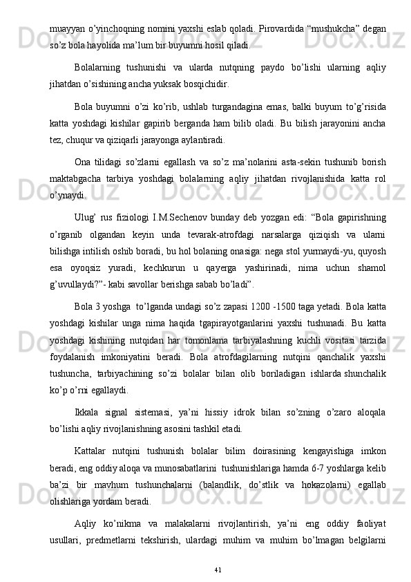 muayyan o’yinchoqning nomini yaxshi eslab qoladi. Pirovardida “mushukcha” degan
so’z bola hayolida ma’lum bir buyumni hosil qiladi.  
Bolalarning   tushunishi    va   ularda    nutqning   paydo    bo’lishi    ularning   aqliy
jihatdan o’sishining ancha yuksak bosqichidir. 
Bola   buyumni   o’zi   ko’rib,   ushlab   turgandagina   emas,   balki   buyum   to’g’risida
katta   yoshdagi   kishilar   gapirib   berganda   ham   bilib   oladi.   Bu   bilish   jarayonini   ancha
tez, chuqur va qiziqarli jarayonga aylantiradi.  
Ona   tilidagi   so’zlarni   egallash   va   so’z   ma’nolarini   asta-sekin   tushunib   borish
maktabgacha   tarbiya   yoshdagi   bolalarning   aqliy   jihatdan   rivojlanishida   katta   rol
o’ynaydi.  
Ulug’   rus   fiziologi   I.M.Sechenov   bunday   deb   yozgan   edi:   “Bola   gapirishning
o’rganib     olgandan     keyin     unda     tevarak-atrofdagi     narsalarga     qiziqish     va     ularni
bilishga intilish oshib boradi, bu hol bolaning onasiga: nega stol yurmaydi-yu, quyosh
esa   oyoqsiz   yuradi,   kechkurun   u   qayerga   yashirinadi,   nima   uchun   shamol
g’uvullaydi?”- kabi savollar berishga sabab bo’ladi”. 
Bola 3 yoshga  to’lganda undagi so’z zapasi 1200 -1500 taga yetadi. Bola katta
yoshdagi   kishilar   unga   nima   haqida   tgapirayotganlarini   yaxshi   tushunadi.   Bu   katta
yoshdagi   kishining   nutqidan   har   tomonlama   tarbiyalashning   kuchli   vositasi   tarzida
foydalanish   imkoniyatini   beradi.   Bola   atrofdagilarning   nutqini   qanchalik   yaxshi
tushuncha,  tarbiyachining  so’zi  bolalar  bilan  olib  boriladigan  ishlarda shunchalik
ko’p o’rni egallaydi. 
Ikkala   signal   sistemasi,    ya’ni   hissiy   idrok   bilan   so’zning   o’zaro   aloqala
bo’lishi aqliy rivojlanishning asosini tashkil etadi. 
Kattalar     nutqini     tushunish     bolalar     bilim     doirasining     kengayishiga     imkon
beradi, eng oddiy aloqa va munosabatlarini  tushunishlariga hamda 6-7 yoshlarga kelib
ba’zi   bir   mavhum   tushunchalarni   (balandlik,   do’stlik   va   hokazolarni)   egallab
olishlariga yordam beradi. 
Aqliy     ko’nikma     va     malakalarni     rivojlantirish,     ya’ni     eng     oddiy     faoliyat
usullari,   predmetlarni   tekshirish,   ulardagi   muhim   va   muhim   bo’lmagan   belgilarni
41 