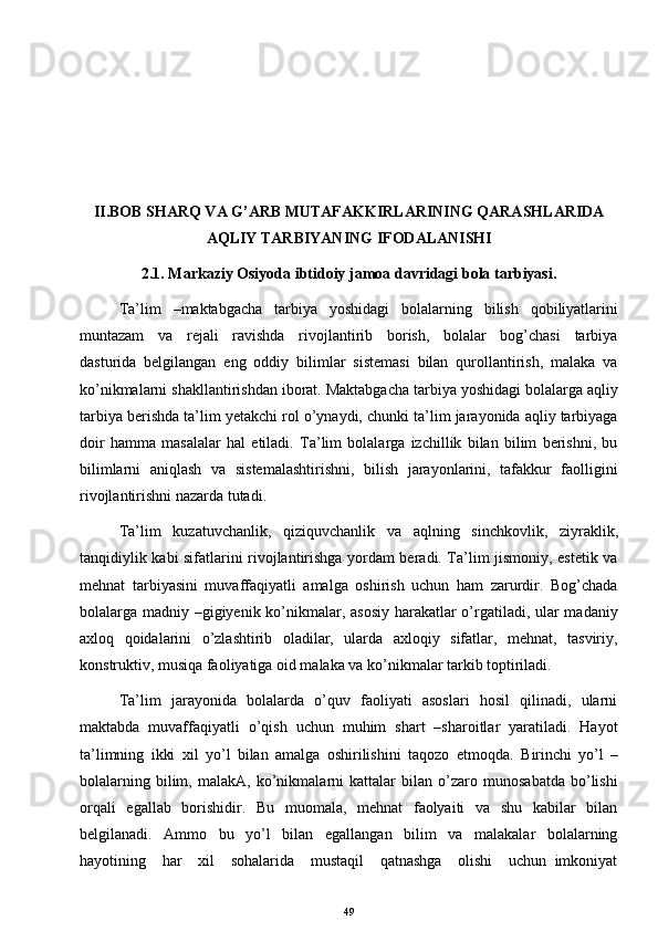 II.BOB SHARQ VA G’ARB MUTAFAKKIRLARINING QARASHLARIDA
AQLIY TARBIYANING IFODALANISHI
2.1.   Markaziy Osiyoda ibtidoiy jamoa davridagi bola tarbiyasi.
Ta’lim     –maktabgacha     tarbiya     yoshidagi     bolalarning     bilish     qobiliyatlarini
muntazam     va     rejali     ravishda     rivojlantirib     borish,     bolalar     bog’chasi     tarbiya
dasturida   belgilangan   eng   oddiy   bilimlar   sistemasi   bilan   qurollantirish,   malaka   va
ko’nikmalarni shakllantirishdan iborat. Maktabgacha tarbiya yoshidagi bolalarga aqliy
tarbiya berishda ta’lim yetakchi rol o’ynaydi, chunki ta’lim jarayonida aqliy tarbiyaga
doir   hamma   masalalar   hal   etiladi.   Ta’lim   bolalarga   izchillik   bilan   bilim   berishni,   bu
bilimlarni   aniqlash   va   sistemalashtirishni,   bilish   jarayonlarini,   tafakkur   faolligini
rivojlantirishni nazarda tutadi. 
Ta’lim     kuzatuvchanlik,     qiziquvchanlik     va     aqlning     sinchkovlik,     ziyraklik,
tanqidiylik kabi sifatlarini rivojlantirishga yordam beradi. Ta’lim jismoniy, estetik va
mehnat   tarbiyasini   muvaffaqiyatli   amalga   oshirish   uchun   ham   zarurdir.   Bog’chada
bolalarga madniy –gigiyenik ko’nikmalar, asosiy harakatlar o’rgatiladi, ular  madaniy
axloq   qoidalarini   o’zlashtirib   oladilar,   ularda   axloqiy   sifatlar,   mehnat,   tasviriy,
konstruktiv, musiqa faoliyatiga oid malaka va ko’nikmalar tarkib toptiriladi. 
Ta’lim   jarayonida   bolalarda   o’quv   faoliyati   asoslari   hosil   qilinadi,   ularni
maktabda   muvaffaqiyatli   o’qish   uchun   muhim   shart   –sharoitlar   yaratiladi.   Hayot
ta’limning   ikki   xil   yo’l   bilan   amalga   oshirilishini   taqozo   etmoqda.   Birinchi   yo’l   –
bolalarning   bilim,   malakA,   ko’nikmalarni   kattalar   bilan   o’zaro   munosabatda   bo’lishi
orqali   egallab   borishidir.   Bu   muomala,   mehnat   faolyaiti   va   shu   kabilar   bilan
belgilanadi.   Ammo   bu   yo’l   bilan   egallangan   bilim   va   malakalar   bolalarning
hayotining     har     xil     sohalarida     mustaqil     qatnashga     olishi     uchun   imkoniyat
49