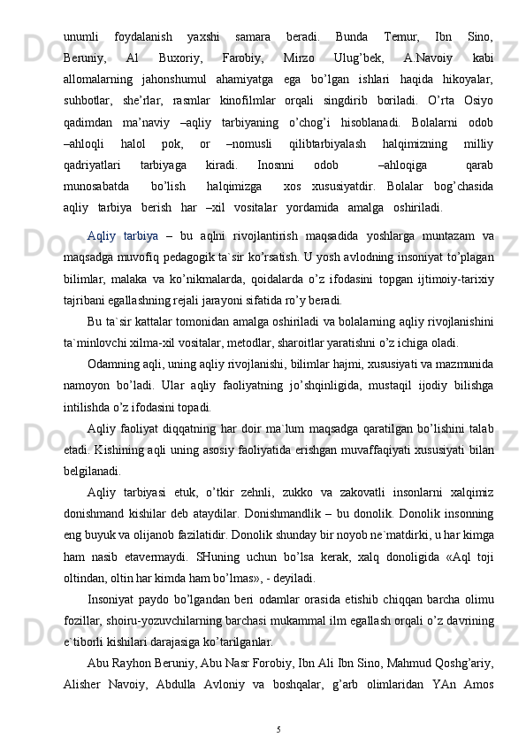 unumli       foydalanish       yaxshi       samara       beradi.       Bunda       Temur,       Ibn       Sino,
Beruniy,       Al       Buxoriy,       Farobiy,       Mirzo       Ulug’bek,       A.Navoiy       kabi
allomalarning   jahonshumul   ahamiyatga   ega   bo’lgan   ishlari   haqida   hikoyalar,
suhbotlar,   she’rlar,   rasmlar   kinofilmlar   orqali   singdirib   boriladi.   O’rta   Osiyo
qadimdan   ma’naviy   –aqliy   tarbiyaning   o’chog’i   hisoblanadi.   Bolalarni   odob
–ahloqli       halol       pok,       or       –nomusli       qilibtarbiyalash       halqimizning       milliy
qadriyatlari       tarbiyaga       kiradi.       Inosnni       odob             –ahloqiga             qarab
munosabatda      bo’lish      halqimizga      xos   xususiyatdir.   Bolalar   bog’chasida
aqliy   tarbiya   berish   har   –xil   vositalar   yordamida   amalga   oshiriladi.   
Aqliy   tarbiya   –   bu   aqlni   rivojlantirish   maqsadida   yoshlarga   muntazam   va
maqsadga muvofiq pedagogik ta`sir ko’rsatish. U yosh avlodning insoniyat to’plagan
bilimlar,   malaka   va   ko’nikmalarda,   qoidalarda   o’z   ifodasini   topgan   ijtimoiy-tarixiy
tajribani egallashning rejali jarayoni sifatida ro’y beradi.
Bu ta`sir kattalar tomonidan amalga oshiriladi va bolalarning aqliy rivojlanishini
ta`minlovchi xilma-xil vositalar, metodlar, sharoitlar yaratishni o’z ichiga oladi.
Odamning aqli, uning aqliy rivojlanishi, bilimlar hajmi, xususiyati va mazmunida
namoyon   bo’ladi.   Ular   aqliy   faoliyatning   jo’shqinligida,   mustaqil   ijodiy   bilishga
intilishda o’z ifodasini topadi.
Aqliy   faoliyat   diqqatning   har   doir   ma`lum   maqsadga   qaratilgan   bo’lishini   talab
etadi. Kishining aqli uning asosiy faoliyatida erishgan muvaffaqiyati xususiyati  bilan
belgilanadi.
Aqliy   tarbiyasi   etuk,   o’tkir   zehnli,   zukko   va   zakovatli   insonlarni   xalqimiz
donishmand   kishilar   deb   ataydilar.   Donishmandlik   –   bu   donolik.   Donolik   insonning
eng buyuk va olijanob fazilatidir. Donolik shunday bir noyob ne`matdirki, u har kimga
ham   nasib   etavermaydi.   SHuning   uchun   bo’lsa   kerak,   xalq   donoligida   «Aql   toji
oltindan, oltin har kimda ham bo’lmas», - deyiladi. 
Insoniyat   paydo   bo’lgandan   beri   odamlar   orasida   etishib   chiqqan   barcha   olimu
fozillar, shoiru-yozuvchilarning barchasi mukammal ilm egallash orqali o’z davrining
e`tiborli kishilari darajasiga ko’tarilganlar.
Abu Rayhon Beruniy, Abu Nasr Forobiy, Ibn Ali Ibn Sino, Mahmud Qoshg’ariy,
Alisher   Navoiy,   Abdulla   Avloniy   va   boshqalar,   g’arb   olimlaridan   YAn   Amos
5 