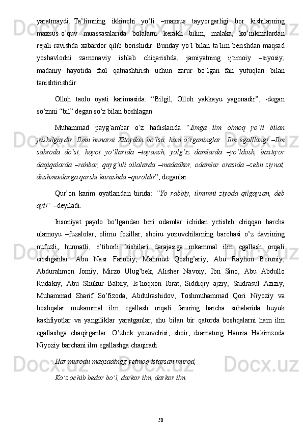 yaratmaydi.   Ta’limning     ikkinchi     yo’li     –maxsus     tayyorgarligi     bor     kishilarning
maxsus   o’quv     muassasalarida     bolalarni     kerakli     bilim,     malaka,     ko’nikmalardan
rejali   ravishda   xabardor   qilib   borishidir.   Bunday   yo’l   bilan   ta’lim   berishdan   maqsad
yoshavlodni     zamonaviy     ishlab     chiqarishda,     jamiyatning     ijtimoiy     –siyosiy,
madaniy   hayotida   faol   qatnashtirish   uchun   zarur   bo’lgan   fan   yutuqlari   bilan
tanishtirishdir. 
Olloh   taolo   oyati   karimasida:   “Bilgil,   Olloh   yakkayu   yagonadir”,   -degan
so’znni “bil” degan so’z bilan boshlagan. 
Muhammad     payg’ambar     o’z     hadislarida     “ Ilmga     ilm     olmoq     yo’li     bilan
jrishilgaydir.   Ilmu   hunarni   Xitoydan   bo’lsa,   ham   o’rganinglar ..   Ilm   egalllang!   –Ilm
sahroda   do’st,   hayot   yo’llarida   –tayanch,   yolg’iz   damlarda   –yo’ldosh,   baxtiyor
daqiqalarda   –rahbar,   qayg’uli   oilalarda   –madadkor,   odamlar   orasida   –zebu   ziynat,
dushmanlarga qarshi kurashda –quroldir ”, deganlar. 
Qur’on   karim   oyatlaridan   birida:   “Yo   rabbiy,   ilmimni   ziyoda   qilgaysan,   deb
ayt!”  –deyiladi. 
Insoniyat   paydo   bo’lgandan   beri   odamlar   ichidan   yetishib   chiqqan   barcha
ulamoyu   –fuzalolar,   olimu   fozillar,   shoiru   yozuvchilarning   barchasi   o’z   davrining
nufuzli,     hurmatli,     e’tiborli     kishilari     darajasiga     mkammal     ilm     egallash     orqali
erishganlar.     Abu     Nasr     Farobiy,     Mahmud     Qoshg’ariy,     Abu     Rayhon     Beruniy,
Abdurahmon   Jomiy,   Mirzo   Ulug’bek,   Alisher   Navoiy,   Ibn   Sino,   Abu   Abdullo
Rudakiy,   Abu   Shukur   Balxiy,   Is’hoqxon   Ibrat,   Siddiqiy   ajziy,   Saidrasul   Aziziy,
Muhammad   Sharif   So’fizoda,   Abdulrashidov,   Toshmuhammad   Qori   Niyoziy   va
boshqalar     mukammal     ilm     egallash     orqali     fanning     barcha     sohalarida     buyuk
kashfiyotlar   va   yangiliklar   yaratganlar,   shu   bilan   bir   qatorda   boshqalarni   ham   ilm
egallashga   chaqirganlar.   O’zbek   yozuvchisi,   shoir,   dramaturg   Hamza   Hakimzoda
Niyoziy barchani ilm egallashga chaqiradi: 
Har murodu maqsadingg yetmoq istarsan murod,  
Ko’z ochib bedor bo’l, darkor ilm, darkor ilm.
50 