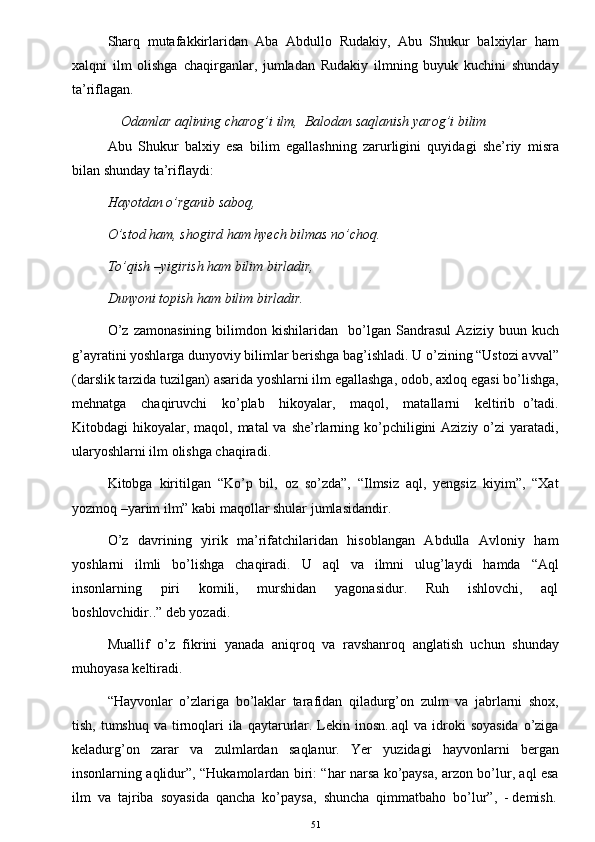 Sharq   mutafakkirlaridan   Aba   Abdullo   Rudakiy,   Abu   Shukur   balxiylar   ham
xalqni   ilm   olishga   chaqirganlar,   jumladan   Rudakiy   ilmning   buyuk   kuchini   shunday
ta’riflagan. 
Odamlar aqlining charog’i ilm,  Balodan saqlanish yarog’i bilim
Abu   Shukur   balxiy   esa   bilim   egallashning   zarurligini   quyidagi   she’riy   misra
bilan shunday ta’riflaydi:  
Hayotdan o’rganib saboq,  
O’stod ham, shogird ham hyech bilmas no’choq. 
To’qish –yigirish ham bilim birladir, 
Dunyoni topish ham bilim birladir. 
O’z   zamonasining   bilimdon   kishilaridan     bo’lgan   Sandrasul   Aziziy   buun   kuch
g’ayratini yoshlarga dunyoviy bilimlar berishga bag’ishladi. U o’zining “Ustozi avval”
(darslik tarzida tuzilgan) asarida yoshlarni ilm egallashga, odob, axloq egasi bo’lishga,
mehnatga     chaqiruvchi     ko’plab     hikoyalar,     maqol,     matallarni     keltirib   o’tadi.
Kitobdagi  hikoyalar, maqol, matal  va she’rlarning ko’pchiligini  Aziziy o’zi  yaratadi,
ularyoshlarni ilm olishga chaqiradi. 
Kitobga   kiritilgan   “Ko’p   bil,   oz   so’zda”,   “Ilmsiz   aql,   yengsiz   kiyim”,   “Xat
yozmoq –yarim ilm” kabi maqollar shular jumlasidandir. 
O’z   davrining   yirik   ma’rifatchilaridan   hisoblangan   Abdulla   Avloniy   ham
yoshlarni     ilmli     bo’lishga     chaqiradi.     U     aql     va     ilmni     ulug’laydi     hamda     “Aql
insonlarning     piri     komili,     murshidan     yagonasidur.     Ruh     ishlovchi,     aql
boshlovchidir..” deb yozadi. 
Muallif   o’z   fikrini   yanada   aniqroq   va   ravshanroq   anglatish   uchun   shunday
muhoyasa keltiradi. 
“Hayvonlar   o’zlariga   bo’laklar   tarafidan   qiladurg’on   zulm   va   jabrlarni   shox,
tish, tumshuq va  tirnoqlari  ila  qaytarurlar. Lekin inosn..aql  va idroki  soyasida  o’ziga
keladurg’on   zarar   va   zulmlardan   saqlanur.   Yer   yuzidagi   hayvonlarni   bergan
insonlarning aqlidur”, “Hukamolardan biri: “har narsa ko’paysa, arzon bo’lur, aql esa
ilm  va  tajriba  soyasida  qancha  ko’paysa,  shuncha  qimmatbaho  bo’lur”,  - demish.
51 