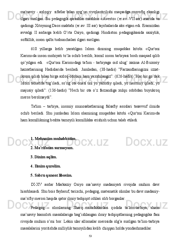 ma'naviy   -   axloqiy    sifatlar   bilan   uyg’un   rivojlantirilishi   maqsadga   muvofiq   ekanligi
ilgari surilgan. Bu p е dagogik qarashlar mashhur «Av е sto» (er.av. VII asr) asarida va
qadimgi Xitoyning Daos maktabi (er.av. III asr) tajribalarida aks etgan edi. Eramizdan
avvalgi   II   asrlarga   k е lib   O’rta   Osiyo,   qadimgi   Hindiston   p е dagogikasida   saxiylik,
sofdillik, inson qalbi tushunchalari ilgari surilgan. 
610   yillarga   k е lib   yaratilgan   Islom   dinining   muqaddas   kitobi   «Qur'oni
Karim»da inson mohiyati to’la ochib b е rilib, komil inson tarbiyasi bosh maqsad qilib
qo’yilgan   edi.     «Qur'oni   Karim»dagi   ta'lim   -   tarbiyaga   oid   ulug’   xazina   Al-Buxoriy
hazratlarining   Hadislarida   b е riladi.   Jumladan,   (38-hadis)   ”Farzandlaringizni   izzat-
ikrom qilish bilan birga axloq-odobini ham yaxshilangiz”: (626-hadis) ”Har bir go’dak
Islom tabiatida tug’iladi, so’ng ota-onasi uni yo yahudiy qiladi, yo nasroniy qiladi, yo
majusiy   qiladi”:   (136-hadis)   ”Hech   bir   ota   o’z   farzandiga   xulqu   odobdan   buyukroq
meros berolmaydi”. 
  Ta'lim   –   tarbiya,   insoniy   munosabatlarning   falsafiy   asoslari   tasavvuf   ilmida
ochib   b е riladi.   Shu   jumladan   Islom   olamining   muqaddas   kitobi   «Qur'oni   Karim»da
ham komillikning b е shta tamoyili komillikka erishish uchun talab etiladi.  
              
1. Mehnatim muhabbatim.
           2. Ma'rifatim sarmoyam.
           3. Dinim aqlim.
           4. Ilmim qurolim.
           5. Sabru qanoat libosim.
IX-XV   asrlar   Markaziy   Osiyo   ma’naviy   madaniyati   rivojida   muhim   davr
hisoblanadi. Shu bois faylasuf, tarixchi, pedagog, matematik olimlar bu davr madaniy-
ma’rifiy merosi haqida qator ilmiy tadqiqot ishlari olib borganlar.
Pedagog   –   olimlarning   Sharq   mutafakkirlari   ijodida   ta’lim-tarbiya,   shaxs
ma’naviy kamoloti masalalariga bag’ishlangan ilmiy tadqiqotlarning pedagogika fani
rivojida muhim o’rni bor. Lekin ular allomalar merosida olg’a surilgan ta’lim-tarbiya
masalalarini yoritishda milliylik tamoyilidan kelib chiqqan holda yondashmadilar.
53 