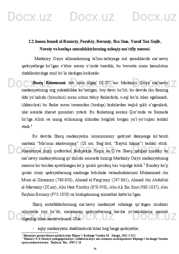 2.2.Imom Ismoil al-Buxoriy, Forobiy, B е runiy, Ibn Sino, Yusuf Xos Xojib,
Navoiy va boshqa mutafakkirlarning axloqiy-ma'rifiy m е rosi.
  Markaziy   Osiyo   allomalarining   ta’lim-tarbiyaga   oid   qarashlarida   ma’naviy
qadriyatlarga   bo’lgan   e’tibor   asosiy   o’rinda   turadiki,   bu   bevosita   inson   kamolotini
shakllantirishga omil bo’la oladigan hodisadir.
Sharq   Renessansi   deb   nom   olgan   IX-XV   asr   Markaziy   Osiyo   ma’naviy
madaniyatining eng yuksaklikka ko’tarilgan, boy davri bo’lib, bu davrda ilm-fanning
ikki yo’nalishi (birinchisi) inson uchun tabiiy fanlardirki, u aql ko’zi bilan egallanadi,
(ikkinchisi)   bu   fanlar   inson   tomonidan   (boshqa)   kishilardan   taqlid   qilib   o’rganiladi,
ular   asosida   shariat   qonunlari   yotadi.   Bu   fanlarning   asosini   Qur’onda   va   Sunnada
bo’lga   Alloh   va   uning   elchisining   oldindan   belgilab   bergan   yo’l-yo’riqlari   tashkil
etadi. 1
Bu   davrda   Sharq   madaniyatini   umuminsoniy   qadriyat   darajasiga   ko’tarish
markazi   ”Ma’mun   akademiyasi”   (IX   asr,   Bag’dod,   ”Baytul   hikma”)   tashkil   etildi.
Akademiya   ilmiy   ijodkorlari   faoliyatida   Yaqin   va   O’rta   Sharq   xalqlari   moddiy   va
ma’naviy madaniyatining qo’shilishi asnosida hozirgi Markaziy Osiyo madaniyatining
maxsus bir-biridan ajratilmagan ko’p qirrali qorishiq turi vujudga keldi. 2
 Bunday ko’p
qirrali   ilmiy   qadriyatlarning   madonga   kelishida   vatandoshlarimiz   Muhammad   ibn
Muso   al-Xorazmiy   (780-850),   Ahmad   al-Farg’oniy   (247-861),   Ahmad   ibn   Abdulloh
al-Marvaziy (IX asr), Abu Nasr Forobiy (870-950), Abu Ali Ibn Sino (980-1037), Abu
Rayhon Beruniy (973-1050) va boshqalarning xizmatlari katta bo’lgan.
Sharq   mutafakkirlarining   ma’naviy   madaniyat   sohasiga   qo’shgan   ulushlari
nihoyatda   boy   bo’lib,   mazmunan   qadriyatlarning   barcha   yo’nalishlarini   qamrab
olganligi bilan xarakterlanadi. Ular:
- aqliy madaniyatni shakllantirish bilan bog’langa qadriyatlar;
1
 Izbranniye proizvedeniya misliteli stran Blijney I Srednogo Vostoka M.: Sotsgiz, 1961.C.622
2
 Tillashev X.X.Obsheye pedagogicheskiye I didakticheskiye idei uchennix ensiklopedistov Blijnogo I Srednogo Vostoka
epoxi srednovekovaya. Tashkent: Fan. 1989.C.10
54 