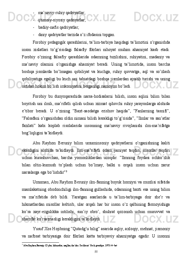 - ma’naviy-ruhiy qadriyatlar;
- ijtimoiy-siyosiy qadriyatlar;
- badiiy-nafis qadriyatlar;
- diniy qadriyatlar tarzida o’z ifodasini topgan.
Forobiy pedagogik qarashlarini, ta’lim-tarbiya haqidagi  ta’limotini o’rganishda
inson   xislatlari   to’g’risidagi   falsafiy   fikrlari   nihoyat   muhim   ahamiyat   kasb   etadi.
Forobiy   o’zining   falsafiy   qarashlarida   odamning   tuzilishini,   ruhiyatini,   madaniy   va
ma’naviy   olamini   o’rganishga   ahamiyat   beradi.   Uning   ta’limotida,   inson   barcha
boshqa   jismlarda   bo’lmagan   qobiliyat   va   kuchga,   ruhiy   quvvatga,   aql   va   so’zlash
qobiliyatiga egaligi bu kuch uni tabiatdagi  boshqa jismlardan ajratib turishi  va uning
ustidan hokim bo’lish imkoniyatini berganligi namoyon bo’ladi.
Forobiy   bu   dunyoqarashida   narsa-hodisalarni   bilish,   inson   aqlini   bilim   bilan
boyitish   uni   ilmli,   ma’rifatli   qilish   uchun   xizmat   qiluvchi   ruhiy   jarayonlarga   alohida
e’tibor   beradi.   U   o’zining   ”Baxt-saodatga   erishuv   haqida”,   ”Fanlarning   tasnifi”,
”Falsafani o’rganishdan oldin nimani bilish kerakligi to’g’risida”, ”Ilmlar va san’atlar
fazilati”   kabi   koplab   risolalarida   insonning   ma’naviy   rivojlanishi   ilm-ma’rifatga
bog’liqligini ta’kidlaydi.
Abu   Rayhon   Beruniy   bilim   umuminsoniy   qadriyatlarni   o’rganishning   kaliti
ekanligini   alohida   ta’kidlaydi.   Ilm-ma’rifatli   odam   jamiyat   taqdiri,   insonlar   taqdiri
uchun   kurashuvchan,   barcha   yomonliklardan   uzoqdir.   ”Ilmning   foydasi   ochko’zlik
bilan   oltin-kumush   to’plash   uchun   bo’lmay,   balki   u   orqali   inson   uchun   zarur
narsalarga ega bo’lishdir” 3
Umuman, Abu Rayhon Beruniy ilm-fanning buyuk homiysi va muxlisi sifatida
mamlakatning obodonchiligi  ilm-fanning gullashida, odamning baxti esa  uning bilim
va   ma’rifatida   deb   bildi.   Yaratgan   asarlarida   u   ta’lim-tarbiyaga   doir   she’r   va
hikmatlardan   misollar   keltirib,   ular   orqali   har   bir   inson   o’z   qalbining   farmoyishiga
ko’ra   xayr-ezgulikka   intilishi,   sun’iy   obro’,   shuhrat   qozonish   uchun   muruvvat   va
sharofat ko’rsatmasligi kerakligini ta’kidlaydi.
Yusuf Xos Hojibning ”Qutadg’u bilig” asarida aqliy, axloqiy, mehnat, jismoniy
va   nafosat   tarbiyasiga   doir   fikrlari   katta   tarbiyaviy   ahamiyatga   egadir.   U   insonni
3
 Abu Rayhon Beruniy. O’ylar, hikmatlar, naqllar,she’rlar. Toshkent. Yosh gvardiya. 1973.44-bet
55 