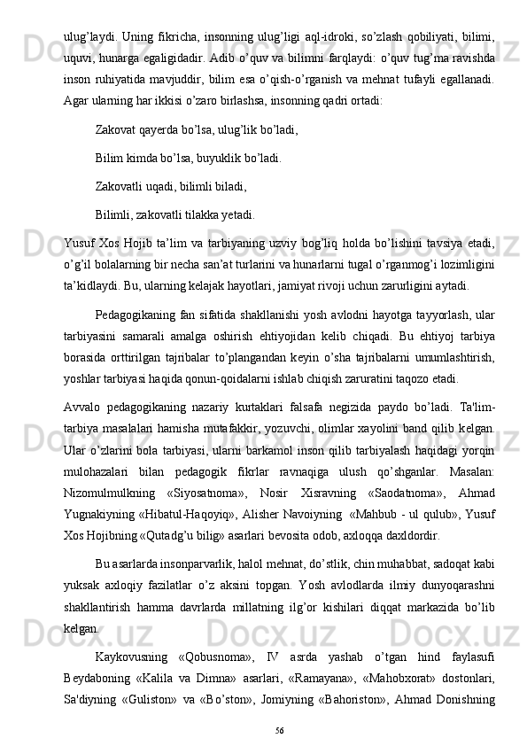 ulug’laydi.   Uning   fikricha,   insonning   ulug’ligi   aql-idroki,   so’zlash   qobiliyati,   bilimi,
uquvi, hunarga egaligidadir. Adib o’quv va bilimni farqlaydi: o’quv tug’ma ravishda
inson   ruhiyatida   mavjuddir,   bilim   esa   o’qish-o’rganish   va   mehnat   tufayli   egallanadi.
Agar ularning har ikkisi o’zaro birlashsa, insonning qadri ortadi:
Zakovat qayerda bo’lsa, ulug’lik bo’ladi,
Bilim kimda bo’lsa, buyuklik bo’ladi.
Zakovatli uqadi, bilimli biladi,
Bilimli, zakovatli tilakka yetadi.
Yusuf   Xos   Hojib   ta’lim   va   tarbiyaning   uzviy   bog’liq   holda   bo’lishini   tavsiya   etadi,
o’g’il bolalarning bir necha san’at turlarini va hunarlarni tugal o’rganmog’i lozimligini
ta’kidlaydi. Bu, ularning kelajak hayotlari, jamiyat rivoji uchun zarurligini aytadi.
P е dagogikaning fan sifatida shakllanishi  yosh avlodni  hayotga  tayyorlash,  ular
tarbiyasini   samarali   amalga   oshirish   ehtiyojidan   k е lib   chiqadi.   Bu   ehtiyoj   tarbiya
borasida   orttirilgan   tajribalar   to’plangandan   k е yin   o’sha   tajribalarni   umumlashtirish,
yoshlar tarbiyasi haqida qonun-qoidalarni ishlab chiqish zaruratini taqozo etadi. 
Avvalo   p е dagogikaning   nazariy   kurtaklari   falsafa   n е gizida   paydo   bo’ladi.   Ta'lim-
tarbiya  masalalari  hamisha  mutafakkir, yozuvchi, olimlar  xayolini  band  qilib k е lgan.
Ular   o’zlarini   bola   tarbiyasi,   ularni   barkamol   inson   qilib   tarbiyalash   haqidagi   yorqin
mulohazalari   bilan   p е dagogik   fikrlar   ravnaqiga   ulush   qo’shganlar.   Masalan:
Nizomulmulkning   «Siyosatnoma»,   Nosir   Xisravning   «Saodatnoma»,   Ahmad
Yugnakiyning «Hibatul-Haqoyiq», Alish е r Navoiyning   «Mahbub - ul qulub», Yusuf
Xos Hojibning «Qutadg’u bilig» asarlari b е vosita odob, axloqqa daxldordir. 
Bu asarlarda insonparvarlik, halol mehnat, do’stlik, chin muhabbat, sadoqat kabi
yuksak   axloqiy   fazilatlar   o’z   aksini   topgan.   Yosh   avlodlarda   ilmiy   dunyoqarashni
shakllantirish   hamma   davrlarda   millatning   ilg’or   kishilari   diqqat   markazida   bo’lib
k е lgan.
Kaykovusning   «Qobusnoma»,   IV   asrda   yashab   o’tgan   hind   faylasufi
B е ydaboning   «Kalila   va   Dimna»   asarlari,   «Ramayana»,   «Mahobxorat»   dostonlari,
Sa'diyning   «Guliston»   va   «Bo’ston»,   Jomiyning   «Bahoriston»,   Ahmad   Donishning
56 