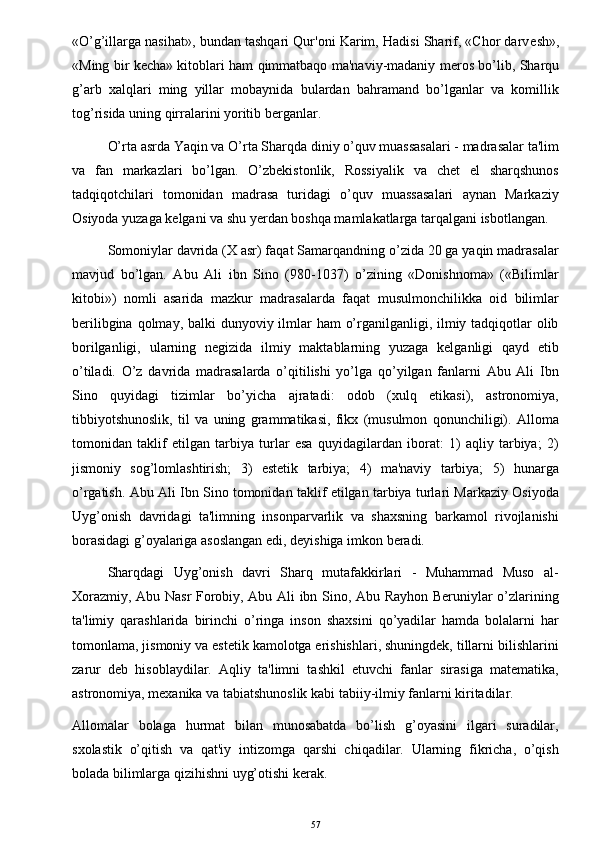 «O’g’illarga nasihat», bundan tashqari Qur'oni Karim, Hadisi Sharif, «Chor darv е sh»,
«Ming bir k е cha» kitoblari ham qimmatbaqo ma'naviy-madaniy m е ros bo’lib, Sharqu
g’arb   xalqlari   ming   yillar   mobaynida   bulardan   bahramand   bo’lganlar   va   komillik
tog’risida uning qirralarini yoritib b е rganlar.
O’rta asrda Yaqin va O’rta Sharqda diniy o’quv muassasalari - madrasalar ta'lim
va   fan   markazlari   bo’lgan.   O’zbekistonlik,   Rossiyalik   va   chet   el   sharqshunos
tadqiqotchilari   tomonidan   madrasa   turidagi   o’quv   muassasalari   aynan   Markaziy
Osiyoda yuzaga k е lgani va shu yerdan boshqa mamlakatlarga tarqalgani isbotlangan. 
Somoniylar davrida (X asr) faqat Samarqandning o’zida 20 ga yaqin madrasalar
mavjud   bo’lgan.   Abu   Ali   ibn   Sino   (980-1037)   o’zining   «Donishnoma»   («Bilimlar
kitobi»)   nomli   asarida   mazkur   madrasalarda   faqat   musulmonchilikka   oid   bilimlar
berilibgina qolmay, balki  dunyoviy ilmlar ham  o’rganilganligi, ilmiy tadqiqotlar  olib
borilganligi,   ularning   negizida   ilmiy   maktablarning   yuzaga   kеlganligi   qayd   etib
o’tiladi.   O’z   davrida   madrasalarda   o’qitilishi   yo’lga   qo’yilgan   fanlarni   Abu   Ali   Ibn
Sino   quyidagi   tizimlar   bo’yicha   ajratadi:   odob   (xulq   etikasi),   astronomiya,
tibbiyotshunoslik,   til   va   uning   grammatikasi,   fikx   (musulmon   qonunchiligi).   Alloma
tomonidan   taklif   etilgan   tarbiya   turlar   esa   quyidagilardan   iborat:   1)   aqliy   tarbiya;   2)
jismoniy   sog’lomlashtirish;   3)   estеtik   tarbiya;   4)   ma'naviy   tarbiya;   5)   hunarga
o’rgatish. Abu Ali Ibn Sino tomonidan taklif etilgan tarbiya turlari Markaziy Osiyoda
Uyg’onish   davridagi   ta'limning   insonparvarlik   va   shaxsning   barkamol   rivojlanishi
borasidagi g’oyalariga asoslangan edi, deyishiga imkon beradi.
Sharqdagi   Uyg’onish   davri   Sharq   mutafakkirlari   -   Muhammad   Muso   al-
Xorazmiy, Abu Nasr Forobiy, Abu Ali ibn Sino, Abu Rayhon Beruniylar o’zlarining
ta'limiy   qarashlarida   birinchi   o’ringa   inson   shaxsini   qo’yadilar   hamda   bolalarni   har
tomonlama, jismoniy va estеtik kamolotga erishishlari, shuningdek, tillarni bilishlarini
zarur   deb   hisoblaydilar.   Aqliy   ta'limni   tashkil   etuvchi   fanlar   sirasiga   matematika,
astronomiya, mexanika va tabiatshunoslik kabi tabiiy-ilmiy fanlarni kiritadilar. 
Allomalar   bolaga   hurmat   bilan   munosabatda   bo’lish   g’oyasini   ilgari   suradilar,
sxolastik   o’qitish   va   qat'iy   intizomga   qarshi   chiqadilar.   Ularning   fikricha,   o’qish
bolada bilimlarga qizihishni uyg’otishi kerak.
57 