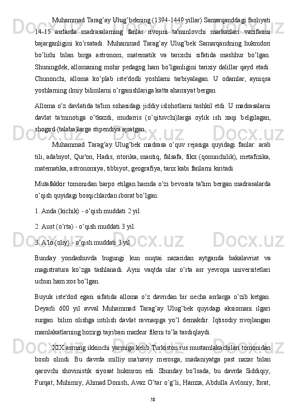 Muhammad Tarag’ay Ulug’bekning (1394-1449 yillar) Samarqanddagi faoliyati
14-15   asrlarda   madrasalarning   fanlar   rivojini   ta'minlovchi   markazlari   vazifasini
bajarganligini   ko’rsatadi.   Muhammad   Tarag’ay   Ulug’bek   Samarqandning   hukmdori
bo’lishi   bilan   birga   astronom,   matematik   va   tarixchi   sifatida   mashhur   bo’lgan.
Shuningdek, allomaning mohir pedagog ham  bo’lganligini tarixiy dalillar qayd etadi.
Chunonchi,   alloma   ko’plab   iste'dodli   yoshlarni   tarbiyalagan.   U   odamlar,   ayniqsa
yoshlarning ilmiy bilimlarni o’rganishlariga katta ahamiyat bergan. 
Alloma o’z davlatida ta'lim sohasidagi jiddiy islohotlarni tashkil etdi. U madrasalarni
davlat   ta'minotiga   o’tkazdi,   mudarris   (o’qituvchi)larga   oylik   ish   xaqi   b е lgilagan,
shogird (talaba)larga stipendiya ajratgan. 
Muhammad   Tarag’ay   Ulug’bek   madrasa   o’quv   rejasiga   quyidagi   fanlar:   arab
tili,   adabiyot,   Qur'on,   Hadis,   ritorika,   mantiq,  falsafa,   fikx   (qonunchilik),  metafizika,
matematika, astronomiya, tibbiyot, geografiya, tarix kabi fanlarni kiritadi. 
Mutafakkir  tomonidan  barpo  etilgan hamda  o’zi  bevosita  ta'lim  bergan madrasalarda
o’qish quyidagi bosqichlardan iborat bo’lgan:
1. Anda (kichik) - o’qish muddati 2 yil.
2. Aust (o’rta) - o’qish muddati 3 yil.
3. A'lo (oliy) - o’qish muddati 3 yil.
Bunday   yondashuvda   bugungi   kun   nuqtai   nazaridan   aytganda   bakalavriat   va
magistratura   ko’zga   tashlanadi.   Ayni   vaqtda   ular   o’rta   asr   yevropa   universitetlari
uchun ham xos bo’lgan. 
Buyuk   iste'dod   egasi   sifatida   alloma   o’z   davridan   bir   necha   asrlarga   o’zib   ketgan.
Deyarli   600   yil   avval   Muhammad   Tarag’ay   Ulug’bek   quyidagi   aksiomani   ilgari
surgan:   bilim   olishga   intilish   davlat   ravnaqiga   yo’l   demakdir.   Iqtisodiy   rivojlangan
mamlakatlarning hozirgi tajribasi mazkur fikrni to’la tasdiqlaydi.
XIX asrning ikkinchi yarmiga k е lib Turkiston rus mustamlakachilari tomonidan
bosib   olindi.   Bu   davrda   milliy   ma'naviy   m е rosga,   madaniyatga   past   nazar   bilan
qarovchi   shovinistik   siyosat   hukmron   edi.   Shunday   bo’lsada,   bu   davrda   Siddiqiy,
Furqat, Muhimiy, Ahmad Donish, Avaz O’tar o’g’li, Hamza, Abdulla Avloniy, Ibrat,
58 