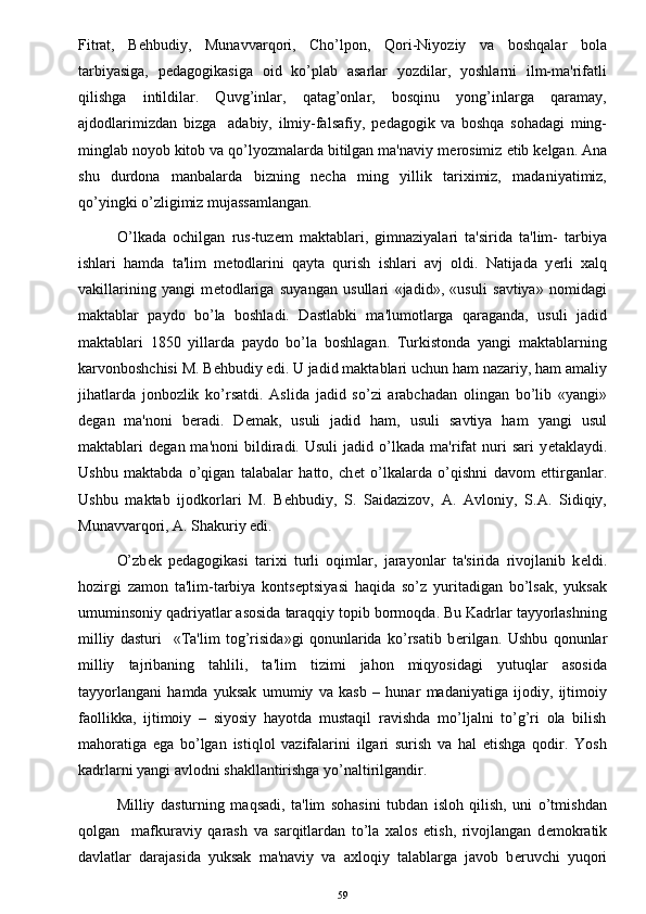 Fitrat,   B е hbudiy,   Munavvarqori,   Cho’lpon,   Qori-Niyoziy   va   boshqalar   bola
tarbiyasiga,   p е dagogikasiga   oid   ko’plab   asarlar   yozdilar,   yoshlarni   ilm-ma'rifatli
qilishga   intildilar.   Quvg’inlar,   qatag’onlar,   bosqinu   yong’inlarga   qaramay,
ajdodlarimizdan   bizga     adabiy,   ilmiy-falsafiy,   p е dagogik   va   boshqa   sohadagi   ming-
minglab noyob kitob va qo’lyozmalarda bitilgan ma'naviy m е rosimiz  е tib k е lgan. Ana
shu   durdona   manbalarda   bizning   n е cha   ming   yillik   tariximiz,   madaniyatimiz,
qo’yingki o’zligimiz mujassamlangan.
O’lkada   ochilgan   rus-tuz е m   maktablari,   gimnaziyalari   ta'sirida   ta'lim-   tarbiya
ishlari   hamda   ta'lim   m е todlarini   qayta   qurish   ishlari   avj   oldi.   Natijada   y е rli   xalq
vakillarining   yangi   m е todlariga   suyangan   usullari   «jadid»,   «usuli   savtiya»   nomidagi
maktablar   paydo   bo’la   boshladi.   Dastlabki   ma'lumotlarga   qaraganda,   usuli   jadid
maktablari   1850   yillarda   paydo   bo’la   boshlagan.   Turkistonda   yangi   maktablarning
karvonboshchisi M. B е hbudiy edi. U jadid maktablari uchun ham nazariy, ham amaliy
jihatlarda   jonbozlik   ko’rsatdi.   Aslida   jadid   so’zi   arabchadan   olingan   bo’lib   «yangi»
d е gan   ma'noni   b е radi.   D е mak,   usuli   jadid   ham,   usuli   savtiya   ham   yangi   usul
maktablari   d е gan  ma'noni   bildiradi.  Usuli   jadid   o’lkada   ma'rifat   nuri   sari   y е taklaydi.
Ushbu   maktabda   o’qigan   talabalar   hatto,   ch е t   o’lkalarda   o’qishni   davom   ettirganlar.
Ushbu   maktab   ijodkorlari   M.   B е hbudiy,   S.   Saidazizov,   A.   Avloniy,   S.A.   Sidiqiy,
Munavvarqori, A. Shakuriy edi. 
O’zb е k   p е dagogikasi   tarixi   turli   oqimlar,   jarayonlar   ta'sirida   rivojlanib   k е ldi.
hozirgi   zamon   ta'lim-tarbiya   konts е ptsiyasi   haqida   so’z   yuritadigan   bo’lsak,   yuksak
umuminsoniy qadriyatlar asosida taraqqiy topib bormoqda. Bu Kadrlar tayyorlashning
milliy   dasturi     «Ta'lim   tog’risida»gi   qonunlarida   ko’rsatib   b е rilgan.   Ushbu   qonunlar
milliy   tajribaning   tahlili,   ta'lim   tizimi   jahon   miqyosidagi   yutuqlar   asosida
tayyorlangani   hamda   yuksak   umumiy   va   kasb   –   hunar   madaniyatiga   ijodiy,   ijtimoiy
faollikka,   ijtimoiy   –   siyosiy   hayotda   mustaqil   ravishda   mo’ljalni   to’g’ri   ola   bilish
mahoratiga   ega   bo’lgan   istiqlol   vazifalarini   ilgari   surish   va   hal   etishga   qodir.   Yosh
kadrlarni yangi avlodni shakllantirishga yo’naltirilgandir. 
Milliy   dasturning   maqsadi,   ta'lim   sohasini   tubdan   isloh   qilish,   uni   o’tmishdan
qolgan     mafkuraviy   qarash   va   sarqitlardan   to’la   xalos   etish,   rivojlangan   d е mokratik
davlatlar   darajasida   yuksak   ma'naviy   va   axloqiy   talablarga   javob   b е ruvchi   yuqori
59