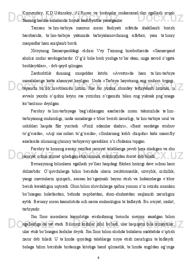 Komenskiy,   K.D.Ushinskiy,   J.J.Russo   va   boshqalar   mukammal   ilm   egallash   orqali
fanning barcha sohalarida buyuk kashfiyotlar yaratganlar.
Tarixan   ta`lim-tarbiya   maxsus   inson   faoliyati   sifatida   shakllanib   borish
barobarida,   ta`lim-tarbiya   yakunida   tarbiyalanuvchining   sifatlari,   yani   ta`limiy
maqsadlar ham aniqlanib bordi.
Xitoyning   Samarqanddagi   elchisi   Vey   Tszining   hisobotlarida:   «Samarqand
aholisi mohir savdogarlardir. O’g’il bola besh yoshga to’lar ekan, unga savod o’rgata
boshlaydilar», - deb qayd qilingan.
Zardushtlik   dinining   muqaddas   kitobi   «Avesto»da   ham   ta`lim-tarbiya
masalalariga   katta   ahamiyat   berilgan.   Unda   «Tarbiya   hayotning   eng   muhim   tirgagi,
tayanchi   bo’lib   hisoblanishi   lozim.   Har   bir   yoshni   shunday   tarbiyalash   lozimki,   u
avvalo   yaxshi   o’qishni   keyin   esa   yozishni   o’rganishi   bilan   eng   yuksak   pog’onaga
ko’tarilsin» deyilgan.
Farobiy   ta`lim-tarbiyaga   bag’ishlangan   asarlarida   inson   takomilida   ta`lim-
tarbiyaning muhimligi, unda nimalarga e`tibor berish zarurligi, ta`lim-tarbiya usul  va
uslublari   haqida   fikr   yuritadi.   «Fozil   odamlar   shahri»,   «Baxt   saodatga   erishuv
to’g’risida»,   «Aql   ma`nolari   to’g’risida»,   «Ilmlarning   kelib   chiqishi»   kabi   maorifiy
asarlarida olimning ijtimoiy tarbiyaviy qarashlari o’z ifodasini topgan.
Farobiy ta`limning asosiy vazifasi jamiyat talablariga javob bera oladigan va shu
jamiyat uchun xizmat qiladigan etuk insonni etishtirishdan iborat deb biladi.
Beruniyning bilimlarni egallash yo’llari haqidagi fikrlari hozirgi davr uchun ham
dolzarbdir.   O’quvchilarga   bilim   berishda   ularni   zeriktirmaslik;   uzviylik,   izchillik,
yangi   mavzularni   qiziqarli,   asosan   ko’rgazmali   bayon   etish   va   hokazolarga   e`tibor
berish kerakligini uqtiradi. Olim bilim oluvchilarga qalbni yomon o’zi sezishi mumkin
bo’lmagan   holatlardan,   behuda   raqobatdan,   shon-shuhratdan   saqlanish   zarurligini
aytdi. Beruniy inson kamolotida uch narsa muhimligini ta`kidlaydi. Bu irsiyat, muhit,
tarbiyadir.
Ibn   Sino   insonlarni   kamolotga   erishishning   birinchi   mezoni   sanalgan   bilim
egallashga da`vat etadi. Bilimsiz kishilar johil bo’ladi, ular haqiqatni bila olmaydilar,
ular etuk bo’lmagan kishilar deydi. Ibn Sino bilim olishda bolalarni maktabda o’qitish
zarur   deb   biladi.   U   ta`limda   quyidagi   talablarga   rioya   etish   zarurligini   ta`kidlaydi:
bolaga   bilim   berishda   birdaniga   kitobga   band   qilmaslik,   ta`limda   engildan   og’iriga
6 