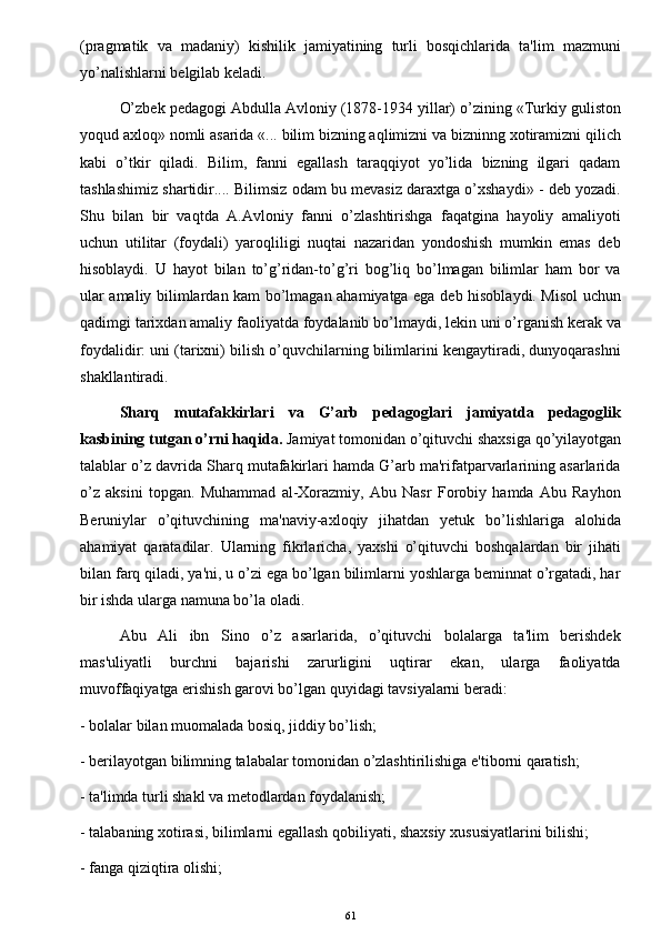 (pragmatik   va   madaniy)   kishilik   jamiyatining   turli   bosqichlarida   ta'lim   mazmuni
yo’nalishlarni b е lgilab k е ladi. 
O’zbek pedagogi Abdulla Avloniy (1878-1934 yillar) o’zining «Turkiy guliston
yoqud axloq» nomli asarida «... bilim bizning aqlimizni va bizninng xotiramizni qilich
kabi   o’tkir   qiladi.   Bilim,   fanni   egallash   taraqqiyot   yo’lida   bizning   ilgari   qadam
tashlashimiz shartidir.... Bilimsiz odam bu mevasiz daraxtga o’xshaydi» - deb yozadi.
Shu   bilan   bir   vaqtda   A.Avloniy   fanni   o’zlashtirishga   faqatgina   hayoliy   amaliyoti
uchun   utilitar   (foydali)   yaroqliligi   nuqtai   nazaridan   yondoshish   mumkin   emas   deb
hisoblaydi.   U   hayot   bilan   to’g’ridan-to’g’ri   bog’liq   bo’lmagan   bilimlar   ham   bor   va
ular amaliy bilimlardan kam bo’lmagan ahamiyatga ega deb hisoblaydi. Misol  uchun
qadimgi tarixdan amaliy faoliyatda foydalanib bo’lmaydi, lekin uni o’rganish kerak va
foydalidir: uni (tarixni) bilish o’quvchilarning bilimlarini kengaytiradi, dunyoqarashni
shakllantiradi.
Sharq   mutafakkirlari   va   G’arb   pedagoglari   jamiyatda   pedagoglik
kasbining tutgan o’rni haqida.  Jamiyat tomonidan o’qituvchi shaxsiga qo’yilayotgan
talablar o’z davrida Sharq mutafakirlari hamda G’arb ma'rifatparvarlarining asarlarida
o’z   aksini   topgan.   Muhammad   al-Xorazmiy,   Abu   Nasr   Forobiy   hamda   Abu   Rayhon
Beruniylar   o’qituvchining   ma'naviy-axloqiy   jihatdan   yetuk   bo’lishlariga   alohida
ahamiyat   qaratadilar.   Ularning   fikrlaricha,   yaxshi   o’qituvchi   boshqalardan   bir   jihati
bilan farq qiladi, ya'ni, u o’zi ega bo’lgan bilimlarni yoshlarga beminnat o’rgatadi, har
bir ishda ularga namuna bo’la oladi. 
Abu   Ali   ibn   Sino   o’z   asarlarida,   o’qituvchi   bolalarga   ta'lim   berishdek
mas'uliyatli   burchni   bajarishi   zarurligini   uqtirar   ekan,   ularga   faoliyatda
muvoffaqiyatga erishish garovi bo’lgan quyidagi tavsiyalarni beradi:
- bolalar bilan muomalada bosiq, jiddiy bo’lish;
- berilayotgan bilimning talabalar tomonidan o’zlashtirilishiga e'tiborni qaratish;
- ta'limda turli shakl va metodlardan foydalanish;
- talabaning xotirasi, bilimlarni egallash qobiliyati, shaxsiy xususiyatlarini bilishi;
- fanga qiziqtira olishi;
61 