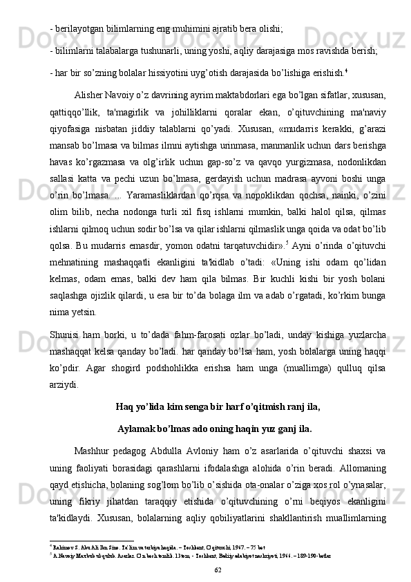 - berilayotgan bilimlarning eng muhimini ajratib bera olishi;
- bilimlarni talabalarga tushunarli, uning yoshi, aqliy darajasiga mos ravishda berish;
- har bir so’zning bolalar hissiyotini uyg’otish darajasida bo’lishiga erishish. 4
Alisher Navoiy o’z davrining ayrim maktabdorlari ega bo’lgan sifatlar, xususan,
qattiqqo’llik,   ta'magirlik   va   johilliklarni   qoralar   ekan,   o’qituvchining   ma'naviy
qiyofasiga   nisbatan   jiddiy   talablarni   qo’yadi.   Xususan,   «mudarris   kerakki,   g’arazi
mansab bo’lmasa va bilmas ilmni aytishga urinmasa, manmanlik uchun dars berishga
havas   ko’rgazmasa   va   olg’irlik   uchun   gap-so’z   va   qavqo   yurgizmasa,   nodonlikdan
sallasi   katta   va   pechi   uzun   bo’lmasa,   gerdayish   uchun   madrasa   ayvoni   boshi   unga
o’rin   bo’lmasa.   ...   Yaramasliklardan   qo’rqsa   va   nopoklikdan   qochsa,   nainki,   o’zini
olim   bilib,   necha   nodonga   turli   xil   fisq   ishlarni   mumkin,   balki   halol   qilsa,   qilmas
ishlarni qilmoq uchun sodir bo’lsa va qilar ishlarni qilmaslik unga qoida va odat bo’lib
qolsa.   Bu   mudarris   emasdir,   yomon   odatni   tarqatuvchidir». 5
  Ayni   o’rinda   o’qituvchi
mehnatining   mashaqqatli   ekanligini   ta'kidlab   o’tadi:   «Uning   ishi   odam   qo’lidan
k е lmas,   odam   emas,   balki   dev   ham   qila   bilmas.   Bir   kuchli   kishi   bir   yosh   bolani
saqlashga ojizlik qilardi, u esa bir to’da bolaga ilm va adab o’rgatadi, ko’rkim bunga
nima yetsin.
Shunisi   ham   borki,   u   to’dada   fahm-farosati   ozlar   bo’ladi,   unday   kishiga   yuzlarcha
mashaqqat  kelsa qanday bo’ladi. har  qanday bo’lsa ham, yosh bolalarga uning haqqi
ko’pdir.   Agar   shogird   podshohlikka   erishsa   ham   unga   (muallimga)   qulluq   qilsa
arziydi.
Haq yo’lida kim senga bir harf o’qitmish ranj ila,
                             Aylamak bo’lmas ado oning haqin yuz ganj ila.
Mashhur   pedagog   Abdulla   Avloniy   ham   o’z   asarlarida   o’qituvchi   shaxsi   va
uning   faoliyati   borasidagi   qarashlarni   ifodalashga   alohida   o’rin   beradi.   Allomaning
qayd etishicha, bolaning sog’lom bo’lib o’sishida ota-onalar o’ziga xos rol o’ynasalar,
uning   fikriy   jihatdan   taraqqiy   etishida   o’qituvchining   o’rni   beqiyos   ekanligini
ta'kidlaydi.   Xususan,   bolalarning   aqliy   qobiliyatlarini   shakllantirish   muallimlarning
4
 Rahimov S. Abu Ali Ibn Sino. Ta’lim va tarbiya haqida. – Toshkent, O’qituvchi, 1967. – 75 bet
5
 A.Navoiy Maxbub ul-qulub. Asarlar.  O’n besh tomlik. 13tom, - Toshkent, Badiiy adabiyot nashriyoti, 1966. – 189-190-betlar
62 